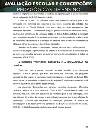 23
objetivo a implantação dos direitos e objetivos de aprendizagem e desenvolvimento
para a elaboração da BNCC do ensino médio.
Como tal, a BNCC foi pensada como uma referência nacional para a re-
formulação dos currículos dos sistemas e das redes escolares dos estados, dos
municípios e do Distrito Federal, bem como das propostas pedagógicas das
instituições escolares. O documento integra a política nacional da educação básica,
objetivando o alinhamento de políticas e ações em âmbito federal, estadual e municipal
tanto no que diz respeito à formação de professores quanto à avaliação, à elaboração
de conteúdos educacionais e à definição de critérios para a oferta de infraestrutura
adequada para o pleno desenvolvimento da educação.
Sua elaboração partiu do pressuposto de que, para que seja possível garantir
o acesso à educação, a permanência no sistema e a sua qualidade, é necessário que
as redes e as escolas garantam um patamar comum de aprendizagens a todos os
estudantes. (BES, 2019).
A DIMENSÃO TERRITORIAL BRASILEIRA E A NORMATIZAÇÃO DO
CURRÍCULO
Tendo em vista a grande dimensão territorial brasileira e as diferenças
regionais, a BNCC propõe que 60% dos conteúdos presentes nas propostas
curriculares dos estados e municípios sejam obrigatórios, enquanto os demais 40%
sejam pensados levando-se em consideração as especificidades do contexto no qual
as ações educativas estão sendo desenvolvidas.
As diferenças decorrentes dos variados contextos demandam diferen-tes
currículos, adequados a cada realidade. Como a BNCC não se constitui como um
currículo, mas, sim, como um documento de referência para a sua elaboração, cabe
aos sistemas de ensino, às escolas e aos professores pensar em formas efetivas de
organização curricular que respeitem as diferenças, garantam os direitos de
aprendizagem e de desenvolvimento constantes na BNCC e a qualidade do ensino.
(BES, 2019). BNCC apresenta a estrutura que você confere a seguir:
 