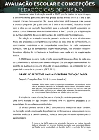 25
No que se refere à educação infantil, a BNCC propõe direitos de aprendizagem
e desenvolvimento pensados para três grupos etários: bebês (de 0 a 1 ano e seis
meses), crianças bem pequenas (de 1 ano e sete meses até três anos e onze meses)
e crianças pequenas (de quatro anos até 5 anos e onze meses). Buscando romper
com a ideia de um currículo fragmentado para a educação infantil, organizado de
acordo com as diferentes áreas do conhecimento, a BNCC propõe que a organização
do currículo seja feita de acordo com campos de experiências interdisciplinares.
Em relação ao ensino fundamental, pensado em termos de anos iniciais e anos
finais, são propostas as competências específicas de cada área do conhecimento, os
componentes curriculares e as competências específicas de cada componente
curricular. Para que as competências sejam desenvolvidas, são propostos unidades
temáticas, objetos de conhecimento e habilidades para cada ano da escolarização
básica.
A BNCC para o ensino médio propõe as competências específicas de cada área
do conhecimento e as habilidades necessárias para que elas sejam desenvolvidas. Na
garantia da qualidade do ensino oferecido em cada realidade, os professores têm um
papel de fundamental importância. (BES, 2019).
O PAPEL DO PROFESSOR NA QUALIFICAÇÃO DA EDUCAÇÃO BÁSICA
Segundo Frangella e Dias (2018, documento on-line):
Embora a BNCC tenha como foco principal dos debates o currículo da escola
básica, a questão da docência atravessa o seu conteúdo de diversos modos:
seja porque a BNCC pretende ser um “guia” orientador do currículo a ser de-
senvolvido pelos professores em sala de aula, seja pelos discursos que produz
em torno do papel da docência na sua relação com o currículo.
A adoção de novas orientações para a orientação curricular pressupõe
uma nova maneira de agir docente, coerente com os objetivos propostos e as
expectativas de aprendizagens pretendidas.
Já em sua primeira versão, a BNCC demonstrava a intenção de atuar, também,
na formação inicial e continuada de professores, contemplando a elaboração de novos
materiais didáticos e demais recursos, voltados tanto para o ensino quanto para a
aprendizagem.
O discurso da BNCC avança na articulação discursiva em defesa da quali-
dade da educação em torno da definição curricular para a educação básica,
significada como oportunidade de também definir o currículo da formação
 