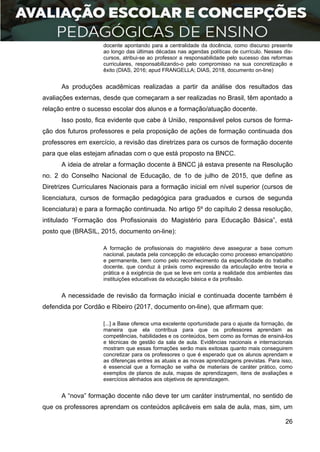 26
docente apontando para a centralidade da docência, como discurso presente
ao longo das últimas décadas nas agendas políticas de currículo. Nesses dis-
cursos, atribui-se ao professor a responsabilidade pelo sucesso das reformas
curriculares, responsabilizando-o pelo compromisso na sua concretização e
êxito (DIAS, 2016; apud FRANGELLA; DIAS, 2018, documento on-line)
As produções acadêmicas realizadas a partir da análise dos resultados das
avaliações externas, desde que começaram a ser realizadas no Brasil, têm apontado a
relação entre o sucesso escolar dos alunos e a formação/atuação docente.
Isso posto, fica evidente que cabe à União, responsável pelos cursos de forma-
ção dos futuros professores e pela proposição de ações de formação continuada dos
professores em exercício, a revisão das diretrizes para os cursos de formação docente
para que elas estejam afinadas com o que está proposto na BNCC.
A ideia de atrelar a formação docente à BNCC já estava presente na Resolução
no. 2 do Conselho Nacional de Educação, de 1o de julho de 2015, que define as
Diretrizes Curriculares Nacionais para a formação inicial em nível superior (cursos de
licenciatura, cursos de formação pedagógica para graduados e cursos de segunda
licenciatura) e para a formação continuada. No artigo 5º do capítulo 2 dessa resolução,
intitulado “Formação dos Profissionais do Magistério para Educação Básica”, está
posto que (BRASIL, 2015, documento on-line):
A formação de profissionais do magistério deve assegurar a base comum
nacional, pautada pela concepção de educação como processo emancipatório
e permanente, bem como pelo reconhecimento da especificidade do trabalho
docente, que conduz à práxis como expressão da articulação entre teoria e
prática e à exigência de que se leve em conta a realidade dos ambientes das
instituições educativas da educação básica e da profissão.
A necessidade de revisão da formação inicial e continuada docente também é
defendida por Cordão e Ribeiro (2017, documento on-line), que afirmam que:
[...] a Base oferece uma excelente oportunidade para o ajuste da formação, de
maneira que ela contribua para que os professores aprendam as
competências, habilidades e os conteúdos, bem como as formas de ensiná-los
e técnicas de gestão da sala de aula. Evidências nacionais e internacionais
mostram que essas formações serão mais exitosas quanto mais conseguirem
concretizar para os professores o que é esperado que os alunos aprendam e
as diferenças entres as atuais e as novas aprendizagens previstas. Para isso,
é essencial que a formação se valha de materiais de caráter prático, como
exemplos de planos de aula, mapas de aprendizagem, itens de avaliações e
exercícios alinhados aos objetivos de aprendizagem.
A “nova” formação docente não deve ter um caráter instrumental, no sentido de
que os professores aprendam os conteúdos aplicáveis em sala de aula, mas, sim, um
 