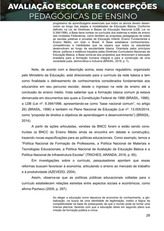 28
progressivo de aprendizagens essenciais que todos os alunos devem desen-
volver ao longo das etapas e modalidades da Educação Básica. Conforme
definido na Lei de Diretrizes e Bases da Educação Nacional (LDB, Lei no
9.394/1996), a Base deve nortear os currículos dos sistemas e redes de ensino
das Unidades Federativas, como também as propostas pedagógicas de todas
as escolas públicas e privadas de Educação Infantil, Ensino Fundamental e
Ensino Médio, em todo o Brasil. A Base estabelece conhecimentos,
competências e habilidades que se espera que todos os estudantes
desenvolvam ao longo da escolaridade básica. Orientada pelos princípios
éticos, políticos e estéticos traçados pelas Diretrizes Curriculares Nacionais da
Educação Básica, a Base soma-se aos propósitos que direcionam a educação
brasileira para a formação humana integral e para a construção de uma
sociedade justa, democrática e inclusiva (BRASIL, 2018, p. 7).
Note, de acordo com a descrição acima, esse marco regulatório, organizado
pelo Ministério da Educação, está direcionado para o currículo da rede básica e tem
como finalidade o delineamento de conhecimentos considerados fundamentais aos
educandos em seu percurso escolar, desde o ingresso na rede de ensino até a
conclusão do ensino médio. Insta salientar que a formação básica comum já estava
demarcada em documentos tais quais a Constituição Federal de 1988 (BRASIL, 1988),
a LDB (Lei nº. 9.394/1996, apresentando-se como “base nacional comum”, no artigo
26) (BRASIL, 1996) e também no Plano Nacional de Educação (Lei nº. 13.005/2014,
como “proposta de direitos e objetivos de aprendizagem e desenvolvimento”) (BRASIL,
2014).
A partir de ações articuladas, versões da BNCC foram e estão sendo cons-
truídas (a BNCC do Ensino Médio ainda se encontra em debate e construção),
trazendo novas especificações para as políticas educacionais. Como exemplo, temos a
“Política Nacional de Formação de Professores, a Política Nacional de Materiais e
Tecnologias Educacionais, a Política Nacional de Avaliação da Educação Básica e a
Política Nacional de Infraestrutura Escolar” (TRICHES; ARANDA, 2016, p. 85).
Em investigações sobre o currículo, pesquisadores apontam que essas
reformas buscam favorecer à economia, articulando o ensino ao mercado de trabalho
e à produtividade (AZEVEDO, 2004).
Assim, observa-se que as políticas públicas educacionais voltadas para o
currículo estabelecem relações estreitas entre aspectos sociais e econômicos, como
afirma Pacheco (2009, p. 397):
Ao eleger a educação como alavanca da economia do conhecimento, a glo-
balização, na busca de uma identidade de legitimação, institui a lógica da
competitividade na base do pressuposto de que o mundo pode se tornar uma
imensa planície, fazendo com que a educação deixe em segundo plano sua
missão de formação pública e cívica.
 