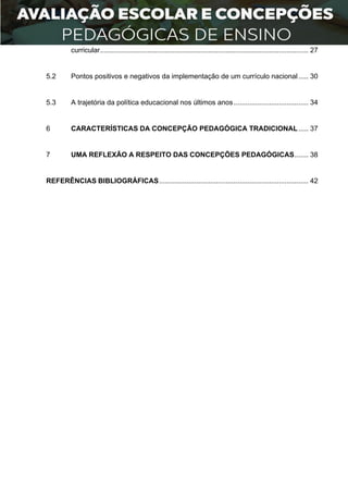 2
curricular.......................................................................................................... 27
5.2 Pontos positivos e negativos da implementação de um currículo nacional..... 30
5.3 A trajetória da política educacional nos últimos anos...................................... 34
6 CARACTERÍSTICAS DA CONCEPÇÃO PEDAGÓGICA TRADICIONAL..... 37
7 UMA REFLEXÃO A RESPEITO DAS CONCEPÇÕES PEDAGÓGICAS....... 38
REFERÊNCIAS BIBLIOGRÁFICAS............................................................................ 42
 