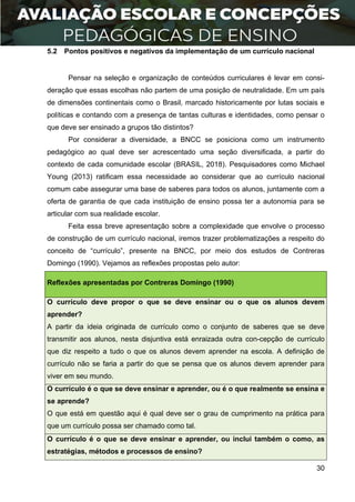 30
5.2 Pontos positivos e negativos da implementação de um currículo nacional
Pensar na seleção e organização de conteúdos curriculares é levar em consi-
deração que essas escolhas não partem de uma posição de neutralidade. Em um país
de dimensões continentais como o Brasil, marcado historicamente por lutas sociais e
políticas e contando com a presença de tantas culturas e identidades, como pensar o
que deve ser ensinado a grupos tão distintos?
Por considerar a diversidade, a BNCC se posiciona como um instrumento
pedagógico ao qual deve ser acrescentado uma seção diversificada, a partir do
contexto de cada comunidade escolar (BRASIL, 2018). Pesquisadores como Michael
Young (2013) ratificam essa necessidade ao considerar que ao currículo nacional
comum cabe assegurar uma base de saberes para todos os alunos, juntamente com a
oferta de garantia de que cada instituição de ensino possa ter a autonomia para se
articular com sua realidade escolar.
Feita essa breve apresentação sobre a complexidade que envolve o processo
de construção de um currículo nacional, iremos trazer problematizações a respeito do
conceito de “currículo”, presente na BNCC, por meio dos estudos de Contreras
Domingo (1990). Vejamos as reflexões propostas pelo autor:
Reflexões apresentadas por Contreras Domingo (1990)
O currículo deve propor o que se deve ensinar ou o que os alunos devem
aprender?
A partir da ideia originada de currículo como o conjunto de saberes que se deve
transmitir aos alunos, nesta disjuntiva está enraizada outra con-cepção de currículo
que diz respeito a tudo o que os alunos devem aprender na escola. A definição de
currículo não se faria a partir do que se pensa que os alunos devem aprender para
viver em seu mundo.
O currículo é o que se deve ensinar e aprender, ou é o que realmente se ensina e
se aprende?
O que está em questão aqui é qual deve ser o grau de cumprimento na prática para
que um currículo possa ser chamado como tal.
O currículo é o que se deve ensinar e aprender, ou inclui também o como, as
estratégias, métodos e processos de ensino?
 