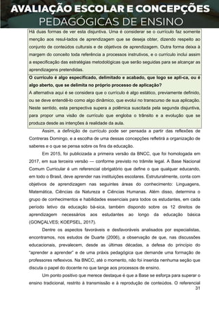 31
Há duas formas de ver esta disjuntiva. Uma é considerar se o currículo faz somente
menção aos resul-tados de aprendizagem que se deseja obter, dizendo respeito ao
conjunto de conteúdos culturais e de objetivos de aprendizagem. Outra forma deixa à
margem do conceito toda referência a processos instrutivos, e o currículo inclui assim
a especificação das estratégias metodológicas que serão seguidas para se alcançar as
aprendizagens pretendidas.
O currículo é algo especificado, delimitado e acabado, que logo se apli-ca, ou é
algo aberto, que se delimita no próprio processo de aplicação?
A alternativa aqui é se considera que o currículo é algo estático, previamente definido,
ou se deve entendê-lo como algo dinâmico, que evolui no transcurso de sua aplicação.
Neste sentido, esta perspectiva supera a polêmica suscitada pela segunda disjuntiva,
para propor uma visão de currículo que engloba o trânsito e a evolução que se
produza desde as intenções à realidade da aula.
Assim, a definição de currículo pode ser pensada a partir das reflexões de
Contreras Domingo, e a escolha de uma dessas concepções refletirá a organização de
saberes e o que se pensa sobre os fins da educação.
Em 2015, foi publicizada a primeira versão da BNCC, que foi homologada em
2017, em sua terceira versão — conforme previsto no trâmite legal. A Base Nacional
Comum Curricular é um referencial obrigatório que define o que qualquer educando,
em todo o Brasil, deve aprender nas instituições escolares. Estruturalmente, conta com
objetivos de aprendizagem nas seguintes áreas do conhecimento: Linguagens,
Matemática, Ciências da Natureza e Ciências Humanas. Além disso, determina o
grupo de conhecimentos e habilidades essenciais para todos os estudantes, em cada
período letivo da educação bá-sica, também dispondo sobre os 12 direitos de
aprendizagem necessários aos estudantes ao longo da educação básica
(GONÇALVES; KOEPSEL, 2017).
Dentre os aspectos favoráveis e desfavoráveis analisados por especialistas,
encontramos, nos estudos de Duarte (2006), a observação de que, nas discussões
educacionais, prevalecem, desde as últimas décadas, a defesa do princípio do
“aprender a aprender” e de uma práxis pedagógica que demande uma formação de
professores reflexivos. Na BNCC, até o momento, não foi inserida nenhuma seção que
discuta o papel do docente no que tange aos processos de ensino.
Um ponto positivo que merece destaque é que a Base se esforça para superar o
ensino tradicional, restrito à transmissão e à reprodução de conteúdos. O referencial
 