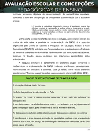 32
curricular apresenta objetivos de desenvolvimento de competências cognitivas,
colocando o aluno em uma posição de protagonista, quando dispõe que o educando
precisa:
[...] exercitar a curiosidade intelectual e recorrer à abordagem própria das
ciências, incluindo a investigação, a análise crítica, a imaginação e a criati-
vidade, para investigar causas, elaborar e testar hipóteses, formular e resolver
problemas e inventar soluções com base nos conhecimentos das diferentes
áreas (BRASIL, 2018, p. 9).
Outro aporte teórico importante para nossos estudos, apresentando diferen-tes
pontos de vista sobre a previsão da implementação da BNCC, é a pesquisa
organizada pelo Centro de Estudos e Pesquisas em Educação, Cultura e Ação
Comunitária (CENPEC), solicitada pela Fundação Lemann e realizada com a finalidade
de identificar diferentes óticas de entes representativos das instituições educacionais.
Vejamos, no Quadro, alguns destaques dos argumentos apresentados pelos
entrevistados.
A pesquisa sintetizou o pensamento de diferentes grupos favoráveis e
desfavoráveis à implementação da BNCC, incluindo acadêmicos, pesquisadores,
representantes de sindicatos e docentes. Você já refletiu sobre esses diferentes
apontamentos? Formou sua opinião sobre esse documento referencial? (LIMA, 2018).
PONTOS DE VISTA POSITIVOS FAVORÁVEIS À BNCC
A educação básica é direito de todos.
Há forte desigualdade social e escolar no País.
O acesso de todos a conhecimentos universais é um meio de enfrentar as
desigualdades.
A escola tem como papel distribuir entre todos o conhecimento que se julga essencial
para a integração social, para a vida social e para o mundo do trabalho.
As desigualdades culturais estão relacionadas às desigualdades sociais e escolares.
A escola não é o único lócus de produção de identidades e cultura, mas uma parte da
vivência dos alunos, um espaço de aprendizagem de conteúdos relevantes para a vida
social e para o trabalho.
 