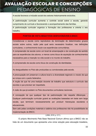 33
A escola favorece a inclusão social dos setores historicamente excluídos.
A padronização curricular aumenta o controle social sobre a escola, gerando
cumprimento do currículo e favorecendo o acompanhamento das famílias.
A padronização curricular organiza a formação dos professores e orienta o seu
trabalho.
PONTOS DE VISTA NEGATIVOS DESFAVORÁVEIS À BNCC
Considera-se a escola como reprodutora da dominação de determinados grupos
sociais sobre outros, razão pela qual seria necessário focalizar, nas definições
curriculares, o conhecimento local e as experiências comunitárias.
A compreensão de escola como um local de emancipação e de construção de sentido
para as experiências dos alunos, e menos como lócus de aquisição de conhecimentos
necessários para a inserção na vida social e no mundo do trabalho.
A compreensão de escola como lócus de construção de identidades.
As desigualdades no País são produzidas ou corroboradas pela escola.
A preocupação em preservar a cultura local e a diversidade regional e o receio de que
se rompa com o pacto federativo.
A noção de que há uma tradição docente de trabalho que estrutura o currículo das
escolas e que precisar ser respeitada.
A visão de que já existem no País documentos curriculares nacionais.
A concepção de que qualquer tipo de padronização não respeita diferenças. „
Qualquer padronização curricular guiará as avaliações baseadas em teste sem larga
escala, que terminam necessariamente por produzir hierarquias escolares e
educacionais.
Sem zelo pelas condições materiais e salários dos professores não há possibilidade da
implementação de BNCC.
(LIMA, 2018, p. 211).
O próprio Movimento Pela Base Nacional Comum afirma que a BNCC não se
trata de um documento que apresenta uma única solução para educação brasileira,
 