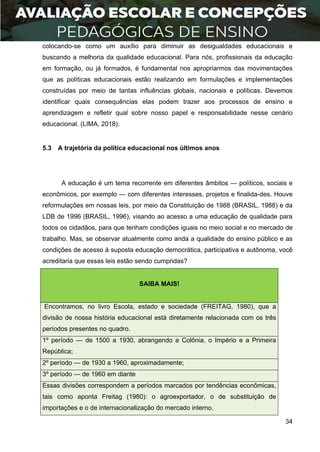 34
colocando-se como um auxílio para diminuir as desigualdades educacionais e
buscando a melhoria da qualidade educacional. Para nós, profissionais da educação
em formação, ou já formados, é fundamental nos apropriarmos das movimentações
que as políticas educacionais estão realizando em formulações e implementações
construídas por meio de tantas influências globais, nacionais e políticas. Devemos
identificar quais consequências elas podem trazer aos processos de ensino e
aprendizagem e refletir qual sobre nosso papel e responsabilidade nesse cenário
educacional. (LIMA, 2018).
5.3 A trajetória da política educacional nos últimos anos
A educação é um tema recorrente em diferentes âmbitos — políticos, sociais e
econômicos, por exemplo — com diferentes interesses, projetos e finalida-des. Houve
reformulações em nossas leis, por meio da Constituição de 1988 (BRASIL, 1988) e da
LDB de 1996 (BRASIL, 1996), visando ao acesso a uma educação de qualidade para
todos os cidadãos, para que tenham condições iguais no meio social e no mercado de
trabalho. Mas, se observar atualmente como anda a qualidade do ensino público e as
condições de acesso à suposta educação democrática, participativa e autônoma, você
acreditaria que essas leis estão sendo cumpridas?
SAIBA MAIS!
Encontramos, no livro Escola, estado e sociedade (FREITAG, 1980), que a
divisão de nossa história educacional está diretamente relacionada com os três
períodos presentes no quadro.
1º período — de 1500 a 1930, abrangendo a Colônia, o Império e a Primeira
República;
2º período — de 1930 a 1960, aproximadamente;
3º período — de 1960 em diante
Essas divisões correspondem a períodos marcados por tendências econômicas,
tais como aponta Freitag (1980): o agroexportador, o de substituição de
importações e o de internacionalização do mercado interno.
 