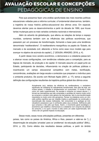 35
Para que possamos fazer uma análise aprofundada das mais recentes políticas
educacionais voltadas para a reforma curricular, é fundamental observarmos, também,
a trajetória de nossa história político-educacional dos últimos anos. Em especial,
devemos atentar para os desenvolvimentos a partir da década de 1990, que trouxe
tantas mudanças para os mais variados contextos nacionais e internacionais.
Além do advento da globalização, que alterou as relações de tempo e espaço
mundiais, contamos também com as influências das políticas econômicas, que
passaram por um processo de transformação, formando a base para uma tendência
denominada “neoliberalismo”. O neoliberalismo ressignificou os papéis do “Estado, do
mercado e da sociedade civil, alterando a forma como esse novo modelo age para
avançar no objetivo de acúmulo do capital [...]” (SOUSA; ARAGÃO, 2018, p. 4).
A partir desse novo cenário econômico, a democracia e a cidadania passa-ram
a abarcar novas configurações, com tendências voltadas para a competição, para as
lógicas de mercado, de produção e de capital. O mercado assume um papel junto ao
Estado, participando de decisões, influenciando na criação de políticas públicas e
incentivando um campo educacional competitivo com metas, bonificação,
concorrências, avaliações em larga escala e conteúdos que preparam o indivíduo para
o ambiente produtivo. De acordo com Michael Apple (2001, p. 17), temos a seguinte
definição das configurações resultantes da trajetória política global dos últimos anos:
Actualmente (sic), debaixo da influência do neoliberalismo, o verdadeiro
significado de cidadania foi radicalmente transformado. Nos dias de hoje, em
muitos países, o cidadão é simplesmente um consumidor. O mundo é visto
como um vasto supermercado. As escolas e inclusive os nossos alunos (...)
tornam-se mercadorias que são compradas e vendidas do mesmo modo como
se compram e vendem outro género de mercadorias. Isto é uma transformação
importante no modo como nós pensamos. Pensar na cidadania como um con-
ceito político significa que ser cidadão implica a participação na construção e
reconstrução das nossas instituições. Ser consumidor é a apologia ao indi-
vidualismo possessivo que é conhecido pelos seus produtos. Defines-te pelo
que compras e não pelo que fazes. Assim, o movimento geral sociológico e
económico que redefine a democracia e a cidadania num conjunto de práticas
de consumo, e no qual o mundo é visto como um vasto supermercado, tem
vindo a ter um grande impacto na educação.
Desse modo, essas novas articulações políticas, presentes em diferentes
países, tais como os países da América, África e Ásia, passam a valer-se da “[...]
disseminação de soluções ‘privadas’ para os ‘problemas’ da educação pública” (BALL,
2014, p. 25). Como efeitos dos resultados dessas políticas, a partir do âmbito
 