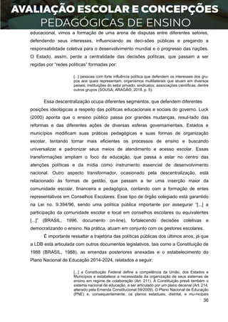 36
educacional, vimos a formação de uma arena de disputas entre diferentes setores,
defendendo seus interesses, influenciando as deci-sões públicas e pregando a
responsabilidade coletiva para o desenvolvimento mundial e o progresso das nações.
O Estado, assim, perde a centralidade das decisões políticas, que passam a ser
regidas por “redes políticas” formadas por:
[...] pessoas com forte influência política que defendem os interesses dos gru-
pos aos quais representam; organismos multilaterais que atuam em diversos
países; instituições do setor privado; sindicatos; associações científicas, dentre
outros grupos (SOUSA; ARAGÃO, 2018, p. 5).
Essa descentralização ocupa diferentes segmentos, que defendem diferentes
posições ideológicas a respeito das políticas educacionais e sociais do governo. Luck
(2000) aponta que o ensino público passa por grandes mudanças, resul-tado das
reformas e das diferentes ações de diversas esferas governamentais. Estados e
municípios modificam suas práticas pedagógicas e suas formas de organização
escolar, tentando tornar mais eficientes os processos de ensino e buscando
universalizar e padronizar seus meios de atendimento e acesso escolar. Essas
transformações ampliam o foco da educação, que passa a estar no centro das
atenções políticas e da mídia como instrumento essencial de desenvolvimento
nacional. Outro aspecto transformador, ocasionado pela descentralização, está
relacionado às formas de gestão, que passam a ter uma inserção maior da
comunidade escolar, financeira e pedagógica, contando com a formação de entes
representativos em Conselhos Escolares. Esse tipo de órgão colegiado está garantido
na Lei no. 9.394/96, sendo uma política pública importante por assegurar “[...] a
participação da comunidade escolar e local em conselhos escolares ou equivalentes
[...]” (BRASIL, 1996, documento on-line), fortalecendo decisões coletivas e
democratizando o ensino. Na prática, atuam em conjunto com os gestores escolares.
É importante ressaltar a trajetória das políticas públicas dos últimos anos, já que
a LDB está articulada com outros documentos legislativos, tais como a Constituição de
1988 (BRASIL, 1988), as emendas posteriores anexadas e o estabelecimento do
Plano Nacional de Educação 2014-2024, relatados a seguir:
[...] a Constituição Federal define a competência da União, dos Estados e
Municípios e estabelece a necessidade da organização de seus sistemas de
ensino em regime de colaboração (Art. 211). A Constituição prevê também o
sistema nacional de educação, a ser articulado por um plano decenal (Art. 214,
alterado pela Emenda Constitucional 59/2009). O Plano Nacional de Educação
(PNE) e, consequentemente, os planos estaduais, distrital, e mu-nicipais
 