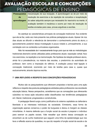 38
Pressupostos
da
aprendizagem
mecanização de sua recepção. A aprendizagem se dá por meio da
resolução de exercícios e da repetição de conceitos e recapitulação
do saber adquirido sempre que necessário for reavivá-lo na mente. A
avaliação também é mecânica e ocorre por meio de resolução de
tarefas enviadas para casa, provas arguitivas e escritas.
Ao acentuar as características principais da concepção tradicional, fica evidente
que ela se faz, cada vez mais presente nas práticas pedagógicas atuais. Apesar de nos
dias atuais se difundir a relevância de demonstrar o conhecimento prévio do aluno, o
aproveitamento posterior dessa investigação é pouco notado e, principalmente, a sua
correlação com os conteúdos curriculares organizados.
Não há necessidade de ir excessivamente longe para que se note as metodologias
tradicionais deensino sendo utilizadas pelos professores atuais: exposição verbal, foco
nos exercícios, na repetição e na memorização. Na hipótese da relação professor-aluno,
ainda há a prevalecência, na maioria das escolas, o predomínio da autoridade do
professor, bem como a imposição do silêncio. A avaliação possui total ligação à
concepção tradicional, ocorrendo por meio de tarefas para casa e, quase que
exclusivamente, através daprova escrita.
7 UMA REFLEXÃO A RESPEITO DAS CONCEPÇÕES PEDAGÓGICAS
Muitos são os pesquisadores que oferecem propostas e teorias para uma ação
reflexiva a respeito das posturas pedagógicas adotadas pelos professores nas escolasde
educação básica. Nessa perspectiva, acreditamos que as concepções que oferecerão
subsídios na nossa ação educativa estão classificadas nas tendências pedagógicas
em: liberal, tradicional, progressista e construtivista.
A pedagogia liberal surgiu como justificativa do sistema capitalista ao defendera
liberdade e os interesses individuais da sociedade. Entretanto, essa forma de
organização apenas conservou o poder da burguesia e deixou à margem as classes
minoritárias. A mesma defende que a função social da escola é preparar o indivíduo
para exercer os papéis sociais. Vale ressaltar que dentro dessa concepção se
encontram as de cunho tradicional que seguem uma linha da epistemologia que nos
leva a reflexão acerca de questões, no que diz respeito à função social da escola e da
 
