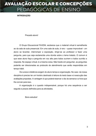 3
INTRODUÇÃO
Prezado aluno!
O Grupo Educacional FAVENI, esclarece que o material virtual é semelhante
ao da sala de aula presencial. Em uma sala de aula, é raro – quase improvável - um
aluno se levantar, interromper a exposição, dirigir-se ao professor e fazer uma
pergunta, para que seja esclarecida uma dúvida sobre o tema tratado. O comum é
que esse aluno faça a pergunta em voz alta para todos ouvirem e todos ouvirão a
resposta. No espaço virtual, é a mesma coisa. Não hesite em perguntar, as perguntas
poderão ser direcionadas ao protocolo de atendimento que serão respondidas em
tempo hábil.
Os cursos à distância exigem do aluno tempo e organização. No caso da nossa
disciplina é preciso ter um horário destinado à leitura do texto base e à execução das
avaliações propostas. A vantagem é que poderá reservar o dia da semana e a hora que
lhe convier para isso.
A organização é o quesito indispensável, porque há uma sequência a ser
seguida e prazos definidos para as atividades.
Bons estudos!
 