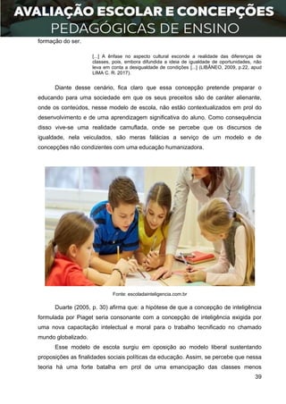 39
formação do ser.
[...] A ênfase no aspecto cultural esconde a realidade das diferenças de
classes, pois, embora difundida a ideia de igualdade de oportunidades, não
leva em conta a desigualdade de condições [...] (LIBÂNEO, 2009, p.22, apud
LIMA C. R. 2017).
Diante desse cenário, fica claro que essa concepção pretende preparar o
educando para uma sociedade em que os seus preceitos são de caráter alienante,
onde os conteúdos, nesse modelo de escola, não estão contextualizados em prol do
desenvolvimento e de uma aprendizagem significativa do aluno. Como consequência
disso vive-se uma realidade camuflada, onde se percebe que os discursos de
igualdade, nela veiculados, são meras falácias a serviço de um modelo e de
concepções não condizentes com uma educação humanizadora.
Fonte: escoladainteligencia.com.br
Duarte (2005, p. 30) afirma que: a hipótese de que a concepção de inteligência
formulada por Piaget seria consonante com a concepção de inteligência exigida por
uma nova capacitação intelectual e moral para o trabalho tecnificado no chamado
mundo globalizado.
Esse modelo de escola surgiu em oposição ao modelo liberal sustentando
proposições as finalidades sociais políticas da educação. Assim, se percebe que nessa
teoria há uma forte batalha em prol de uma emancipação das classes menos
 
