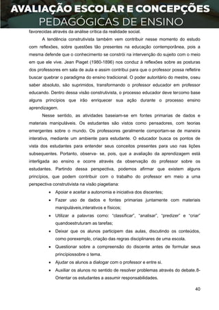 40
favorecidas através da análise crítica da realidade social.
A tendência construtivista também vem contribuir nesse momento do estudo
com reflexões, sobre questões tão presentes na educação contemporânea, pois a
mesma defende que o conhecimento se constrói na intervenção do sujeito com o meio
em que ele vive. Jean Piaget (1980-1896) nos conduz à reflexões sobre as posturas
dos professores em sala de aula e assim contribui para que o professor possa refletire
buscar quebrar o paradigma do ensino tradicional. O poder autoritário do mestre, oseu
saber absoluto, são suprimidos, transformando o professor educador em professor
educando. Dentro dessa visão construtivista, o processo educador deve tercomo base
alguns princípios que irão enriquecer sua ação durante o processo ensino
aprendizagem.
Nesse sentido, as atividades baseiam-se em fontes primarias de dados e
materiais manipuláveis. Os estudantes são vistos como pensadores, com teorias
emergentes sobre o mundo. Os professores geralmente comportam-se de maneira
interativa, mediante um ambiente para estudante. O educador busca os pontos de
vista dos estudantes para entender seus conceitos presentes para uso nas lições
subsequentes. Portanto, observa- se, pois, que a avaliação da aprendizagem está
interligada ao ensino e ocorre através da observação do professor sobre os
estudantes. Partindo dessa perspectiva, podemos afirmar que existem alguns
princípios, que podem contribuir com o trabalho do professor em meio a uma
perspectiva construtivista na visão piagetiana:
 Apoiar e aceitar a autonomia e iniciativa dos discentes;
 Fazer uso de dados e fontes primarias juntamente com materiais
manipuláveis,interativos e físicos;
 Utilizar a palavras como: “classificar”, “analisar”, “predizer” e “criar”
quandoestruturam as tarefas;
 Deixar que os alunos participem das aulas, discutindo os conteúdos,
como porexemplo, criação das regras disciplinares de uma escola.
 Questionar sobre a compreensão do discente antes de formular seus
princípiossobre o tema.
 Ajudar os alunos a dialogar com o professor e entre si.
 Auxiliar os alunos no sentido de resolver problemas através do debate.8-
Orientar os estudantes a assumir responsabilidades.
 