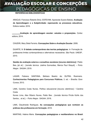 42
REFERÊNCIAS BIBLIOGRÁFICAS
ARAÚJO, Francisco Roberto Diniz; ESTEVAM, Aparecida Suiane Batista. Avaliação
da Aprendizagem e a Subjetividade: repensando os processos educativos.
Editora realize. 2016.
Avaliação da aprendizagem escolar: estudos e proposições. Cortez
editora, 2014.
CHUEIRI, Mary Stela Ferreira. Concepções Sobre a Avaliação Escolar. 2008.
DUARTE, N. O debate contemporâneo das teorias pedagógicas. In: Formação de
professores limites contemporâneos e alternativas necessárias. São Paulo: UNESP,
2010.
Gestão da avaliação externa e conselhos escolares [recurso eletrônico] / Pablo
Bes...[et al.] ; [revisão técnica: Joelma Guimarães, Marcia Paul Waquil]. – Porto
Alegre : SAGAH, 2019.
LAGAR, Fabiana; SANTANA, Bárbara Beatriz de; DUTRA, Rosimeire.
Conhecimentos Pedagógicos para Concursos Públicos. 3. ed. – Brasília: Gran
Cursos, 2013.
LIMA, Caroline Costa Nunes. Política educacional [recurso eletrônico] / Caroline
Costa
Nunes Lima, Alex Ribeiro Nunes, Pablo Bes ; [revisão técnica Pricila Kohls dos
Santos... et al.]. – Porto Alegre : SAGAH, 2018.
LIMA, Claudineide Rodrigues. As concepções pedagógicas que norteiam as
práticas dos professores em formação. 2018.
MARTINS, Helena Maria. Concepções pedagógicas e neoliberalismo no Brasil.
 