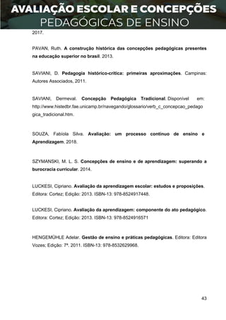 43
2017.
PAVAN, Ruth. A construção histórica das concepções pedagógicas presentes
na educação superior no brasil. 2013.
SAVIANI, D. Pedagogia histórico-crítica: primeiras aproximações. Campinas:
Autores Associados, 2011.
SAVIANI, Dermeval. Concepção Pedagógica Tradicional. Disponível em:
http://www.histedbr.fae.unicamp.br/navegando/glossario/verb_c_concepcao_pedago
gica_tradicional.htm.
SOUZA, Fabíola Silva. Avaliação: um processo contínuo de ensino e
Aprendizagem. 2018.
SZYMANSKI, M. L. S. Concepções de ensino e de aprendizagem: superando a
burocracia curricular. 2014.
LUCKESI, Cipriano. Avaliação da aprendizagem escolar: estudos e proposições.
Editora: Cortez; Edição: 2013. ISBN-13: 978-8524917448.
LUCKESI, Cipriano. Avaliação da aprendizagem: componente do ato pedagógico.
Editora: Cortez; Edição: 2013. ISBN-13: 978-8524916571
HENGEMÜHLE Adelar. Gestão de ensino e práticas pedagógicas. Editora: Editora
Vozes; Edição: 7ª. 2011. ISBN-13: 978-8532629968.
 