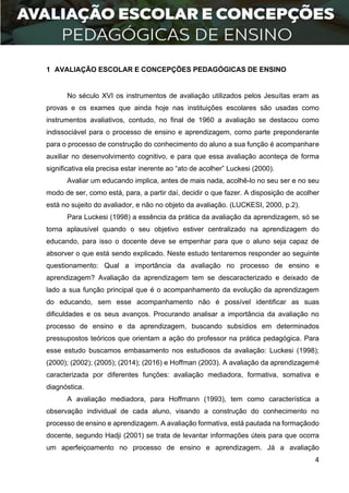 4
1 AVALIAÇÃO ESCOLAR E CONCEPÇÕES PEDAGÓGICAS DE ENSINO
No século XVI os instrumentos de avaliação utilizados pelos Jesuítas eram as
provas e os exames que ainda hoje nas instituições escolares são usadas como
instrumentos avaliativos, contudo, no final de 1960 a avaliação se destacou como
indissociável para o processo de ensino e aprendizagem, como parte preponderante
para o processo de construção do conhecimento do aluno a sua função é acompanhare
auxiliar no desenvolvimento cognitivo, e para que essa avaliação aconteça de forma
significativa ela precisa estar inerente ao “ato de acolher” Luckesi (2000).
Avaliar um educando implica, antes de mais nada, acolhê-lo no seu ser e no seu
modo de ser, como está, para, a partir daí, decidir o que fazer. A disposição de acolher
está no sujeito do avaliador, e não no objeto da avaliação. (LUCKESI, 2000, p.2).
Para Luckesi (1998) a essência da prática da avaliação da aprendizagem, só se
torna aplausível quando o seu objetivo estiver centralizado na aprendizagem do
educando, para isso o docente deve se empenhar para que o aluno seja capaz de
absorver o que está sendo explicado. Neste estudo tentaremos responder ao seguinte
questionamento: Qual a importância da avaliação no processo de ensino e
aprendizagem? Avaliação da aprendizagem tem se descaracterizado e deixado de
lado a sua função principal que é o acompanhamento da evolução da aprendizagem
do educando, sem esse acompanhamento não é possível identificar as suas
dificuldades e os seus avanços. Procurando analisar a importância da avaliação no
processo de ensino e da aprendizagem, buscando subsídios em determinados
pressupostos teóricos que orientam a ação do professor na prática pedagógica. Para
esse estudo buscamos embasamento nos estudiosos da avaliação: Luckesi (1998);
(2000); (2002); (2005); (2014); (2016) e Hoffman (2003). A avaliação da aprendizagemé
caracterizada por diferentes funções: avaliação mediadora, formativa, somativa e
diagnóstica.
A avaliação mediadora, para Hoffmann (1993), tem como característica a
observação individual de cada aluno, visando a construção do conhecimento no
processo de ensino e aprendizagem. A avaliação formativa, está pautada na formaçãodo
docente, segundo Hadji (2001) se trata de levantar informações úteis para que ocorra
um aperfeiçoamento no processo de ensino e aprendizagem. Já a avaliação
 