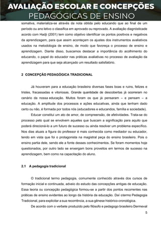 5
somativa, materializa-se através da nota obtida pelo educando que ao final de um
período ou ano letivo o classifica em aprovado ou reprovado. A avaliação diagnósticade
acordo com Hadji (2001) tem como objetivo identificar os pontos positivos e negativos
da aprendizagem, para que assim aconteçam os ajustes dos instrumentos avaliativos
usados na metodologia de ensino, de modo que favoreça o processo de ensino e
aprendizagem. Diante disso, buscamos destacar a importância do acolhimento do
educando, o papel do educador nas práticas avaliativas no processo de avaliação da
aprendizagem para que seja alcançado um resultado satisfatório.
2 CONCEPÇÃO PEDAGÓGICA TRADICIONAL
Já houveram para a educação brasileira diversas fases boas e ruins, felizes e
tristes, fracassadas e vitoriosas. Grande quantidade de descobertas já ocorreram no
cenário da nossa educação. Muitos foram os que já pensaram – e pensam – a
educação. A amplitude dos processos e ações educativas, ainda que tenham dado
certo ou não, é formada por todos nós (educadores e educandos, família e sociedade).
Educar constitui um ato de amor, de compreensão, de afetividades. Trata-se do
processo pelo qual se envolvem aqueles que buscam a significação para aquilo que
poderá direcioná-lo a um futuro de sucesso ou ainda resolver um problema específico.
Nos dias atuais a figura do professor é mais conhecida como mediador ou educador,
tendo em vista que foi o protagonista na magistral peça do ensino brasileiro. Pois o
ensino partia dele, sendo ele a fonte desses conhecimentos. Se foram momentos hoje
questionados, por outro lado se enxergam bons proveitos em termos de sucesso na
aprendizagem, bem como na capacitação do aluno.
2.1 A pedagogia tradicional
O tradicional termo pedagogia, comumente conhecido através dos cursos de
formação inicial e continuada, adveio do estudo das concepções antigas de educação.
Essa teoria ou concepção pedagógica formou-se a partir dos pontos recorrentes nas
práticas de ensino evidentes ao longo da história da educação. Daí otermo Pedagogia
Tradicional, para explicitar a sua recorrência, a sua gênese histórico-cronológica.
De acordo com o verbete produzido pelo filósofo e pedagogo brasileiro Dermeval
 