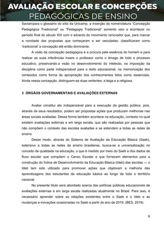 6
Savianipara o glossário do sítio da Unicamp, a inserção da nomenclatura “Concepção
Pedagógica Tradicional” ou “Pedagogia Tradicional” somento veio a acontecer no
período final do século XIX com o advento do movimento renovador que, para marcar
a novidade das propostas que começaram a ser veiculadas, classificaram como
‘tradicional’ a concepção até então dominante.
A visão da concepção pedagógica é a procura pela essência do homem e para
realizar as suas inferências insere o professor como o âmago de todo o processo
educativo, preservando a visão no desenvolvimento do intelecto, na imposição da
disciplina como parte indispensável para o êxito educacional, na memorização dos
conteúdos como forma de apropriação dos conhecimentos tidos como essenciais.
Ainda nessa concepção, distinguem-se duas vertentes: a leiga e a religiosa.
3 ÓRGÃOS GOVERNAMENTAIS E AVALIAÇÕES EXTERNAS
Avaliar constitui ato indispensável para a execução da gestão pública, pois,
através de seus resultados, podem ser propostas ações que produzam melhorias nas
áreas sociais avaliadas. Dessa forma também acontece na educação, contexto no qual
existem avaliações externas e em larga escala, que são realizadas por pessoas que
não compõem o contexto das escolas avaliadas e se estendem a todas as redes de
ensino.
Desse modo, através do Sistema de Avaliação da Educação Básica (Saeb),
extensivo a todas as redes de ensino brasileiras, busca-se a universalização no
conceito de qualidade na educação, o que é medido por meio do Saeb e dos dados de
fluxo escolar que compõem o Censo Escolar e que fornecem elementos para a
construção do Índice de Desenvolvimento da Educação Básica (Ideb) das escolas — o
Ideb tem sido utilizado para promover ações que objetivam a melhoria das
aprendizagens dos estudantes da educação básica ao longo de todo o território
nacional.
No presente título será abordado acerca das políticas públicas educacionais de
avaliações externas e em larga escala realizadas atualmente no Brasil. Para isso, é
necessário aprender sobre as relações existentes entre o Saeb e o Ideb e as
mudanças e inovações ocasionadas no Saeb a partir do ano de 2019. (BES, 2019).
 