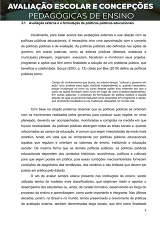 7
3.1 Avaliação externa e a formulação de políticas públicas educacionais
Inicialmente, para tratar acerca das avaliações externas e sua relação com as
políticas públicas educacionais, é necessário criar uma aproximação com o conceito
de políticas públicas e de avaliação. As políticas públicas são definidas nas ações de
governo, em outras palavras, como as esferas públicas (federais, estaduais e
municipais) planejam, organizam, executam, fiscalizam e monitoram seus projetos,
programas e ações que têm como finalidade a solução de um problema público, que
beneficie a coletividade. Souza (2003, p. 13) citado por Bes (2019) define as políticas
públicas como:
Campo do conhecimento que busca, ao mesmo tempo, “colocar o governo em
ação” e/ou analisar essa ação (variável independente) e, quando necessário,
propor mudanças no rumo ou curso dessas ações e/ou entender por que o
como as ações tomaram certo rumo em lugar de outro (variável dependente).
Em outras palavras, o processo de formulação de política pública é aquele
através do qual os governos traduzem seus propósitos em programas e ações,
que produzirão resultados ou as mudanças desejadas no mundo real.
Com base na citação podemos observar que as políticas públicas se ordenam
com os movimentos realizados pelos governos para conduzir suas nações no rumo
planejado, devendo ser acompanhadas, monitoradas e corrigidas na medida em que
houver necessidade. As políticas públicas abrangem todas as áreas sociais e, quando
relacionadas ao campo da educação, é comum que sejam interpretadas de modo mais
restritivo, tendo em vista que se compreende por políticas públicas educacionais
aquelas que regulam e orientam os sistemas de ensino, instituindo a educação
escolar. Da mesma forma que as demais políticas públicas, as políticas públicas
educacionais dependem dos contextos históricos, econômicos, políticos e culturais
para que sejam postas em prática, pois essas condições macroambientais fornecem
condições de diagnóstico das tendências, dos cenários e das ênfases que devem ser
postas em prática pelo Estado.
O ato de avaliar sempre esteve presente nas instituições de ensino, sendo
utilizado dentro de modelos mais classificatórios, que objetivam medir e apontar o
desempenho dos estudantes ou, ainda, de caráter formativo, desenvolvido ao longo do
processo de ensino e aprendizagem, como parte importante e integrante. Nas últimas
décadas, porém, no Brasil e no mundo, temos presenciado o crescimento de práticas
de avaliação externa, também denominadas larga escala, que têm como finalidade
 
