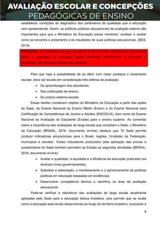 8
estabelecer condições de diagnóstico dos parâmetros de qualidade que a educação
vem apresentando. Assim, as políticas públicas educacionais de avaliação externa são
importantes para que o Ministério da Educação possa monitorar, analisar e avaliar
como se encontra o andamento e os resultados de suas políticas educacionais. (BES,
2019).
ATENÇÃO: As avaliações de larga escala do Saeb fornecem informações importantes
sobre a qualidade da educação básica brasileira, monitorando e propondo a
formulação de políticas públicas educacionais.
Para que haja a possibilidade de se aferir com maior presteza o rendimento
escolar, deve ser levado em consideração três esferas de avaliação:
 Da aprendizagem dos estudantes,
 Das instituições de ensino,
 Do próprio sistema escolar.
Essas tarefas constituem objetos do Ministério da Educação a partir das ações
do Saeb, do Exame Nacional do Ensino Médio (Enem) e do Exame Nacional para
Certificação de Competências de Jovens e Adultos (ENCCEJA), bem como do Exame
Nacional da Avaliação do Estudante (Enade) para o ensino superior. Ao comentar
sobre a importância das avaliações de larga escala que compõem o Saeb, o Ministério
da Educação (BRASIL, 2018, documento on-line) destaca que “O Saeb permite
produzir indicadores educacionais para o Brasil, regiões, Unidades da Federação,
municípios e escolas”. Esses indicadores produzidos pela aplicação das provas e
questionários do Saeb também permitem ao Estado as seguintes atividades (BRASIL,
2018, documento on-line):
 Avaliar a qualidade, a equidade e a eficiência da educação praticada nos
diversos níveis governamentais;
 Subsidiar a elaboração, o monitoramento e o aprimoramento de políticas
públicas em educação baseadas em evidências;
 Desenvolver competência técnica e científica na área de avaliação
educacional.
Pode-se verificar a relevância das avaliações de larga escala atualmente
aplicadas pelo Saeb para a educação básica brasileira, pois permite que se avalie
como a educação está sendo desenvolvida ao longo do território brasileiro, buscando a
 