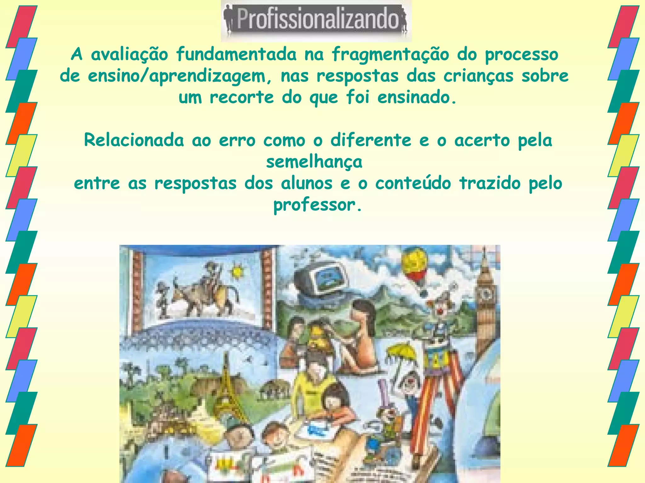 A avaliação fundamentada na fragmentação do processo  de ensino/aprendizagem, nas respostas das crianças sobre  um recorte do que foi ensinado. Relacionada ao erro como o diferente e o acerto pela semelhança  entre as respostas dos alunos e o conteúdo trazido pelo professor. 