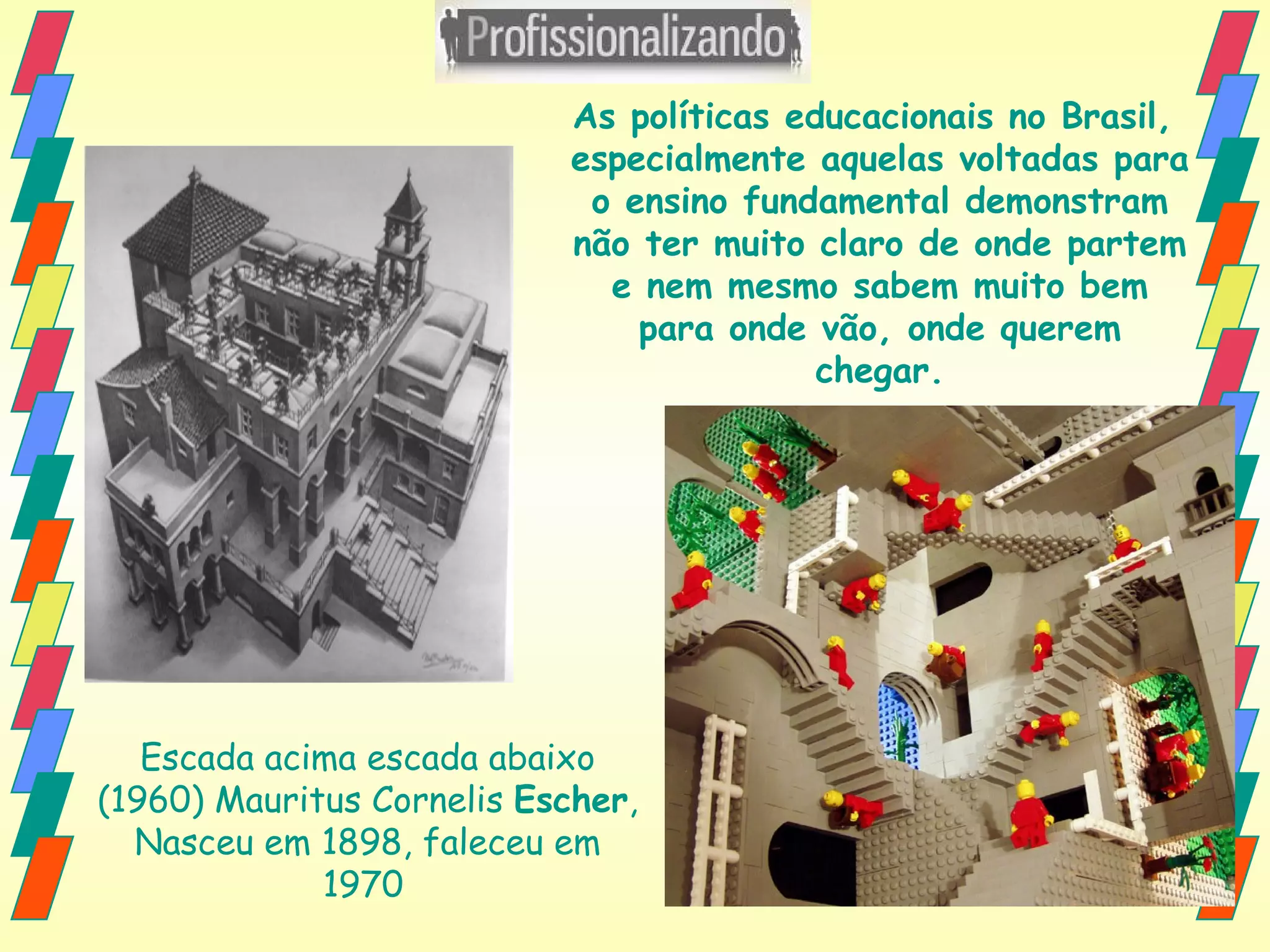 Escada acima escada abaixo (1960) Mauritus Cornelis  Escher , Nasceu em 1898, faleceu em 1970   As políticas educacionais no Brasil,  especialmente aquelas voltadas para o ensino fundamental demonstram não ter muito claro de onde partem e nem mesmo sabem muito bem para onde vão, onde querem chegar. 