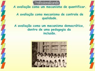 A avaliação como um mecanismo de quantificar. A avaliação como mecanismo de controle de qualidade. A avaliação como um mecanismo democrático,  dentro de uma pedagogia da  inclusão. 
