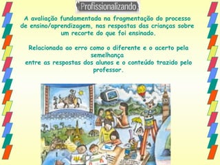 A avaliação fundamentada na fragmentação do processo  de ensino/aprendizagem, nas respostas das crianças sobre  um recorte do que foi ensinado. Relacionada ao erro como o diferente e o acerto pela semelhança  entre as respostas dos alunos e o conteúdo trazido pelo professor. 