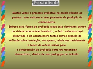 Muitas vezes o processo avaliativo na escola silencia as pessoas, suas culturas e seus processos de produção de conhecimento. Embora esta forma de avaliação ainda seja dominante dentro do sistema educacional brasileiro, o fato  estarmos aqui discutindo e de acontecerem tantos outros espaços de reflexão sobre avaliação, nos aponta, ainda que timidamente a busca de outras saídas para  a compreensão da avaliação como um mecanismo  democrático, dentro de uma pedagogia da inclusão. 