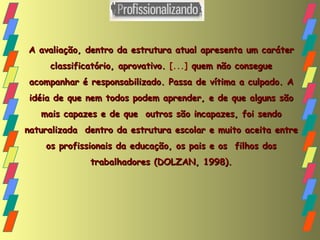 A avaliação, dentro da estrutura atual apresenta um caráter classificatório, aprovativo.  [...]  quem não consegue acompanhar é responsabilizado. Passa de vítima a culpado. A idéia de que nem todos podem aprender, e de que alguns são mais capazes e de que  outros são incapazes, foi sendo naturalizada  dentro da estrutura escolar e muito aceita entre os profissionais da educação, os pais e os  filhos dos trabalhadores (DOLZAN, 1998). 