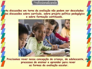 As discussões em torno da avaliação não podem ser descoladas  das discussões sobre currículo, sobre projeto político pedagógico  e sobre formação continuada.   Precisamos rever nossa concepção de criança, de adolescente, dos  processos de ensinar e aprender para rever  as formas da avaliação escolar. 