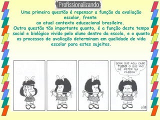 Uma primeira questão é repensar a função da avaliação escolar, frente  ao atual contexto educacional brasileiro.  Outra questão tão importante quanto, é a função deste tempo social e biológico vivido pelo aluno dentro da escola, e o quanto os processos de avaliação determinam em qualidade de vida escolar para estes sujeitos. 