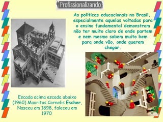 Escada acima escada abaixo (1960) Mauritus Cornelis  Escher , Nasceu em 1898, faleceu em 1970   As políticas educacionais no Brasil,  especialmente aquelas voltadas para o ensino fundamental demonstram não ter muito claro de onde partem e nem mesmo sabem muito bem para onde vão, onde querem chegar. 