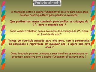 A transição entre o ensino fundamental de oito para nove anos colocou novas questões para pensar a avaliação:  Que parâmetros vamos construir para avaliar as crianças do  1º. para o segundo ano ? Como vamos trabalhar com a avaliação das crianças da 2ª. Série  no final deste ano ? Temos um currículo pensado para oito anos, com a perspectiva  de aprovação e reprovação em qualquer ano, e agora com nove anos ? Como traduzir para as crianças e suas famílias as mudanças no  processo avaliativo com o ensino fundamental de nove anos ?  
