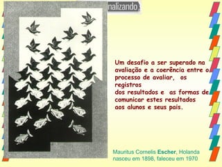 Um desafio a ser superado na  avaliação e a coerência entre o  processo de avaliar,  os registros  dos resultados e  as formas de  comunicar estes resultados  aos alunos e seus pais. Mauritus Cornelis  Escher , Holanda nasceu em 1898, faleceu em 1970 