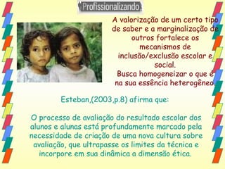 A valorização de um certo tipo de saber e a marginalização de outros fortalece os mecanismos de inclusão/exclusão escolar e social. Busca homogeneizar o que é na sua essência heterogêneo. Esteban,(2003,p.8) afirma que:  O processo de avaliação do resultado escolar dos alunos e alunas está profundamente marcado pela necessidade de criação de uma nova cultura sobre avaliação, que ultrapasse os limites da técnica e incorpore em sua dinâmica a dimensão ética.   