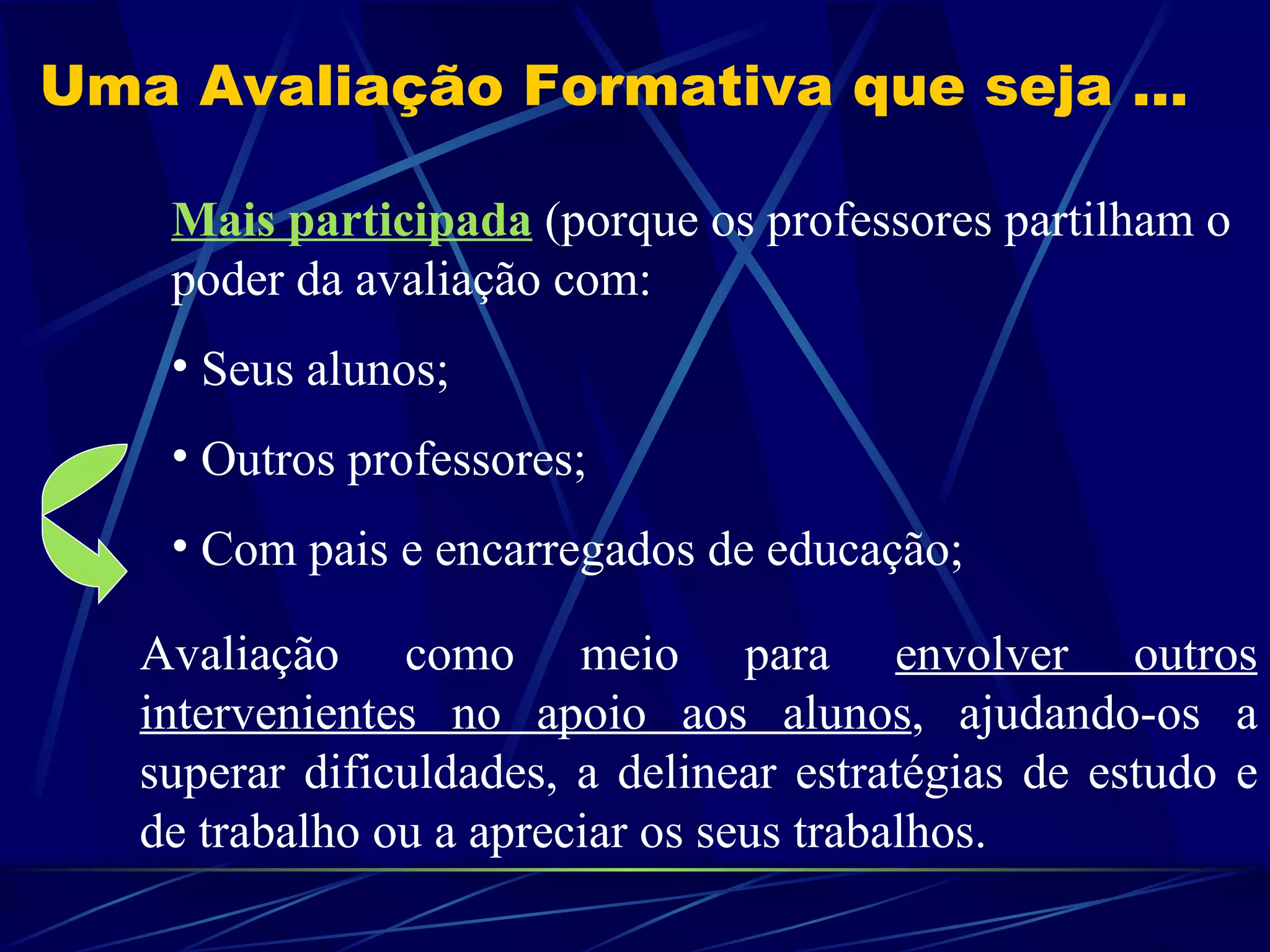 Uma Avaliação Formativa que seja ... Mais participada   (porque os professores partilham o poder da avaliação com: Seus alunos; Outros professores; Com pais e encarregados de educação; Avaliação como meio para  envolver outros intervenientes no apoio aos alunos , ajudando-os a superar dificuldades, a delinear estratégias de estudo e de trabalho ou a apreciar os seus trabalhos.  