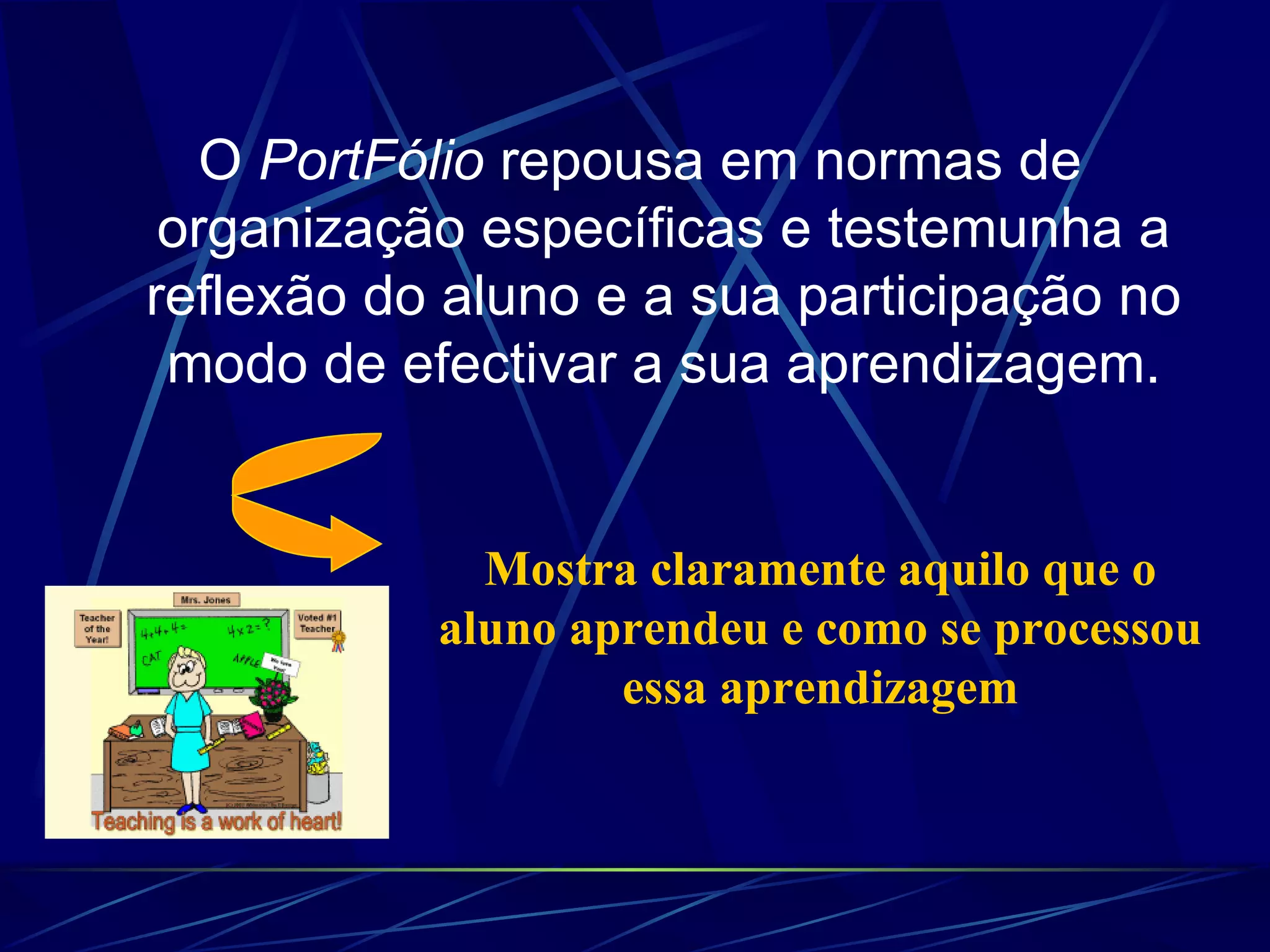 O  PortFólio  repousa em normas de organização específicas e testemunha a reflexão do aluno e a sua participação no modo de efectivar a sua aprendizagem. Mostra claramente aquilo que o aluno aprendeu e como se processou essa aprendizagem 