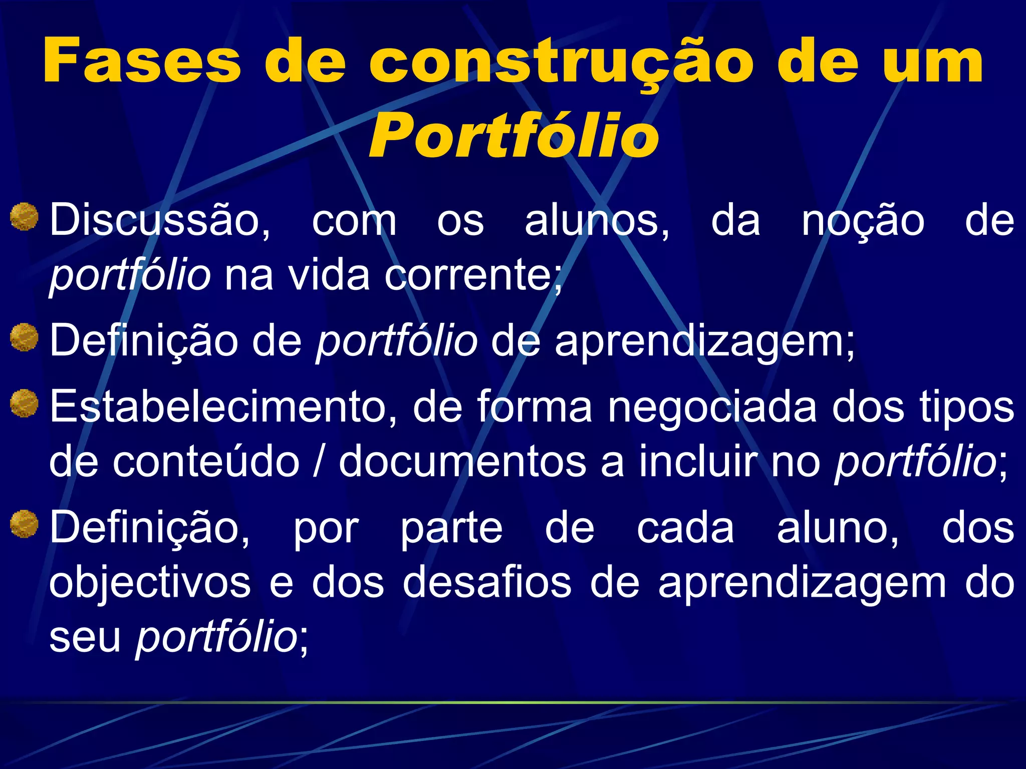 Fases de construção de um  Portfólio Discussão, com os alunos, da noção de  portfólio  na vida corrente; Definição de  portfólio  de aprendizagem; Estabelecimento, de forma negociada dos tipos de conteúdo / documentos a incluir no  portfólio ; Definição, por parte de cada aluno, dos objectivos e dos desafios de aprendizagem do seu  portfólio ; 