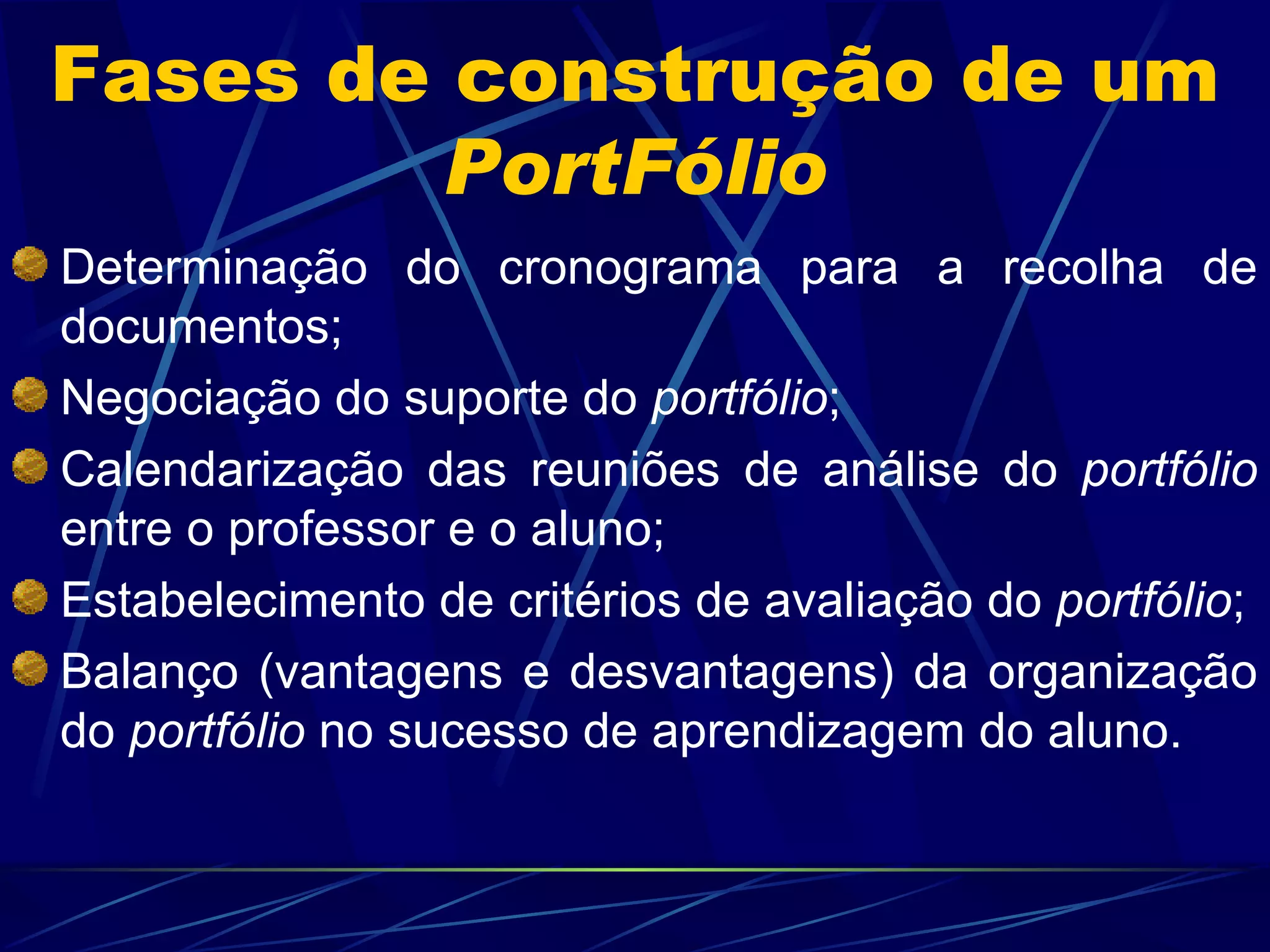 Fases de construção de um  PortFólio Determinação do cronograma para a recolha de documentos; Negociação do suporte do  portfólio ; Calendarização das reuniões de análise do  portfólio  entre o professor e o aluno; Estabelecimento de critérios de avaliação do  portfólio ; Balanço (vantagens e desvantagens) da organização do  portfólio  no sucesso de aprendizagem do aluno. 