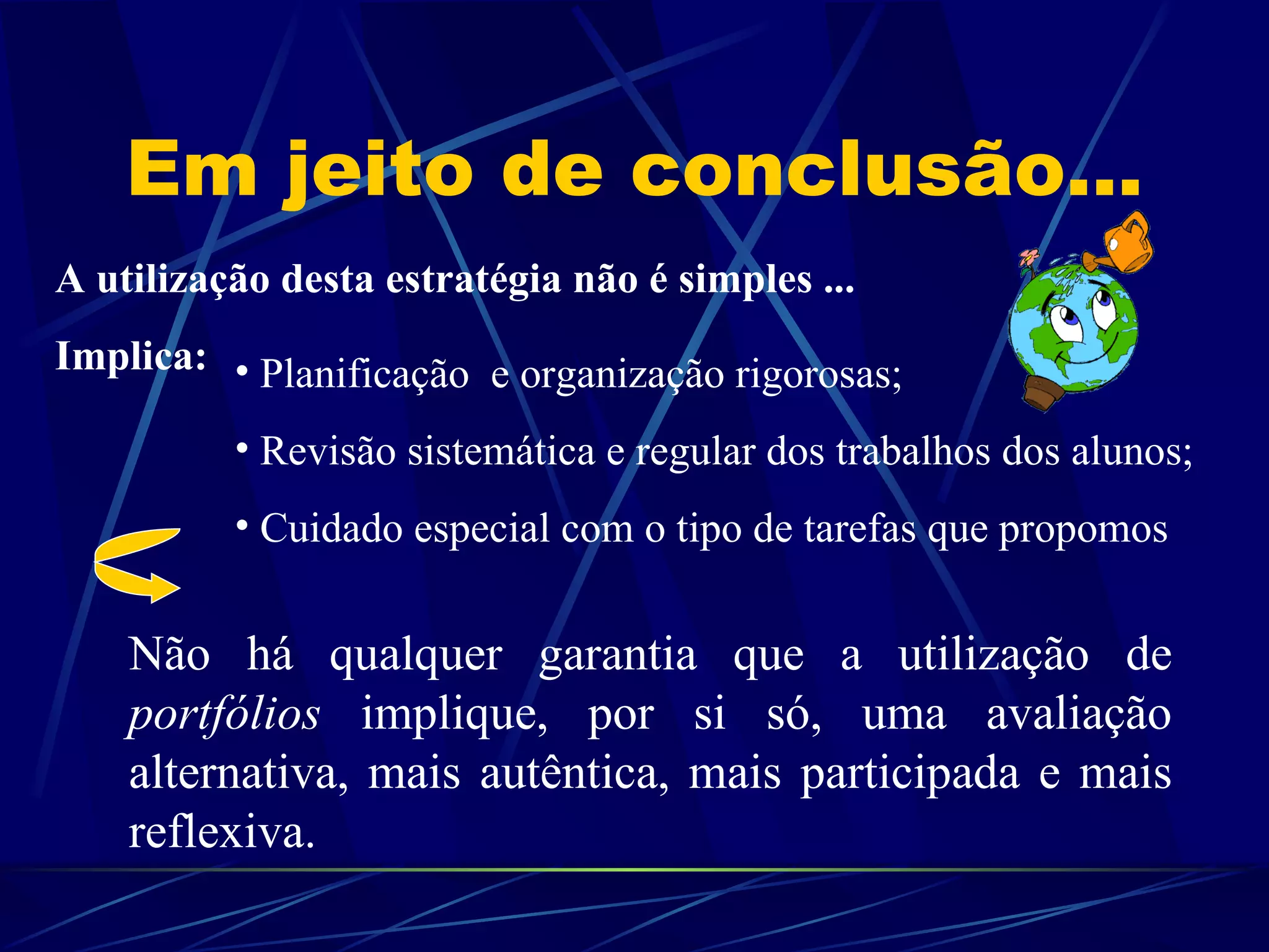 Em jeito de conclusão... A utilização desta estratégia não é simples ...  Implica: Planificação  e organização rigorosas; Revisão sistemática e regular dos trabalhos dos alunos; Cuidado especial com o tipo de tarefas que propomos Não há qualquer garantia que a utilização de  portfólios  implique, por si só, uma avaliação alternativa, mais autêntica, mais participada e mais reflexiva. 