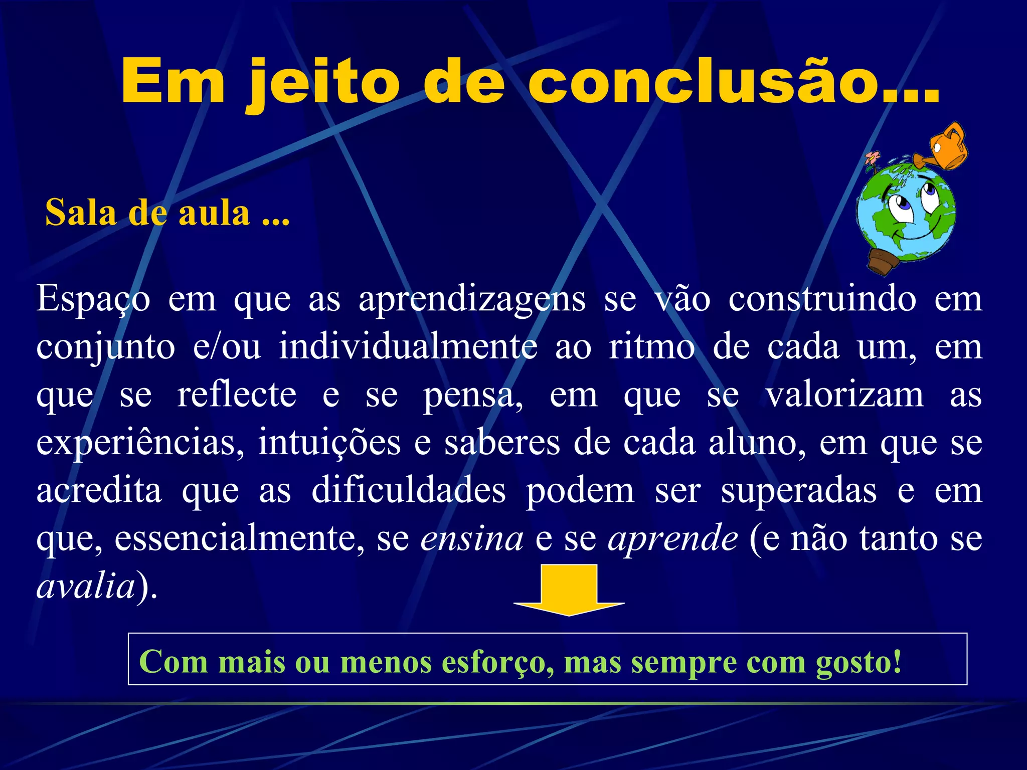 Em jeito de conclusão... Sala de aula ...  Espaço em que as aprendizagens se vão construindo em conjunto e/ou individualmente ao ritmo de cada um, em que se reflecte e se pensa, em que se valorizam as experiências, intuições e saberes de cada aluno, em que se acredita que as dificuldades podem ser superadas e em que, essencialmente, se  ensina  e se  aprende  (e não tanto se  avalia ). Com mais ou menos esforço, mas sempre com gosto! 