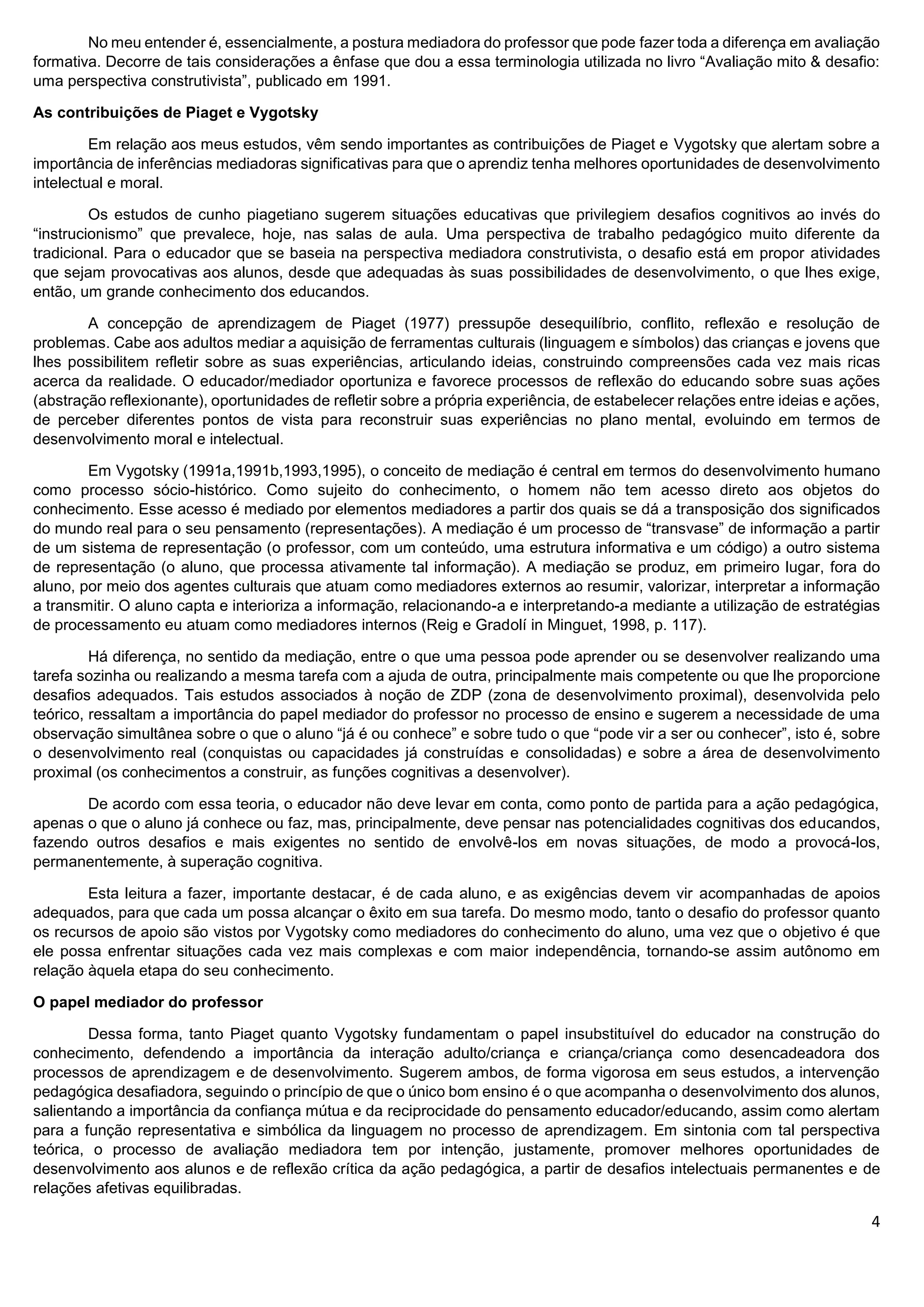 4
No meu entender é, essencialmente, a postura mediadora do professor que pode fazer toda a diferença em avaliação
formativa. Decorre de tais considerações a ênfase que dou a essa terminologia utilizada no livro “Avaliação mito & desafio:
uma perspectiva construtivista”, publicado em 1991.
As contribuições de Piaget e Vygotsky
Em relação aos meus estudos, vêm sendo importantes as contribuições de Piaget e Vygotsky que alertam sobre a
importância de inferências mediadoras significativas para que o aprendiz tenha melhores oportunidades de desenvolvimento
intelectual e moral.
Os estudos de cunho piagetiano sugerem situações educativas que privilegiem desafios cognitivos ao invés do
“instrucionismo” que prevalece, hoje, nas salas de aula. Uma perspectiva de trabalho pedagógico muito diferente da
tradicional. Para o educador que se baseia na perspectiva mediadora construtivista, o desafio está em propor atividades
que sejam provocativas aos alunos, desde que adequadas às suas possibilidades de desenvolvimento, o que lhes exige,
então, um grande conhecimento dos educandos.
A concepção de aprendizagem de Piaget (1977) pressupõe desequilíbrio, conflito, reflexão e resolução de
problemas. Cabe aos adultos mediar a aquisição de ferramentas culturais (linguagem e símbolos) das crianças e jovens que
lhes possibilitem refletir sobre as suas experiências, articulando ideias, construindo compreensões cada vez mais ricas
acerca da realidade. O educador/mediador oportuniza e favorece processos de reflexão do educando sobre suas ações
(abstração reflexionante), oportunidades de refletir sobre a própria experiência, de estabelecer relações entre ideias e ações,
de perceber diferentes pontos de vista para reconstruir suas experiências no plano mental, evoluindo em termos de
desenvolvimento moral e intelectual.
Em Vygotsky (1991a,1991b,1993,1995), o conceito de mediação é central em termos do desenvolvimento humano
como processo sócio-histórico. Como sujeito do conhecimento, o homem não tem acesso direto aos objetos do
conhecimento. Esse acesso é mediado por elementos mediadores a partir dos quais se dá a transposição dos significados
do mundo real para o seu pensamento (representações). A mediação é um processo de “transvase” de informação a partir
de um sistema de representação (o professor, com um conteúdo, uma estrutura informativa e um código) a outro sistema
de representação (o aluno, que processa ativamente tal informação). A mediação se produz, em primeiro lugar, fora do
aluno, por meio dos agentes culturais que atuam como mediadores externos ao resumir, valorizar, interpretar a informação
a transmitir. O aluno capta e interioriza a informação, relacionando-a e interpretando-a mediante a utilização de estratégias
de processamento eu atuam como mediadores internos (Reig e Gradolí in Minguet, 1998, p. 117).
Há diferença, no sentido da mediação, entre o que uma pessoa pode aprender ou se desenvolver realizando uma
tarefa sozinha ou realizando a mesma tarefa com a ajuda de outra, principalmente mais competente ou que lhe proporcione
desafios adequados. Tais estudos associados à noção de ZDP (zona de desenvolvimento proximal), desenvolvida pelo
teórico, ressaltam a importância do papel mediador do professor no processo de ensino e sugerem a necessidade de uma
observação simultânea sobre o que o aluno “já é ou conhece” e sobre tudo o que “pode vir a ser ou conhecer”, isto é, sobre
o desenvolvimento real (conquistas ou capacidades já construídas e consolidadas) e sobre a área de desenvolvimento
proximal (os conhecimentos a construir, as funções cognitivas a desenvolver).
De acordo com essa teoria, o educador não deve levar em conta, como ponto de partida para a ação pedagógica,
apenas o que o aluno já conhece ou faz, mas, principalmente, deve pensar nas potencialidades cognitivas dos educandos,
fazendo outros desafios e mais exigentes no sentido de envolvê-los em novas situações, de modo a provocá-los,
permanentemente, à superação cognitiva.
Esta leitura a fazer, importante destacar, é de cada aluno, e as exigências devem vir acompanhadas de apoios
adequados, para que cada um possa alcançar o êxito em sua tarefa. Do mesmo modo, tanto o desafio do professor quanto
os recursos de apoio são vistos por Vygotsky como mediadores do conhecimento do aluno, uma vez que o objetivo é que
ele possa enfrentar situações cada vez mais complexas e com maior independência, tornando-se assim autônomo em
relação àquela etapa do seu conhecimento.
O papel mediador do professor
Dessa forma, tanto Piaget quanto Vygotsky fundamentam o papel insubstituível do educador na construção do
conhecimento, defendendo a importância da interação adulto/criança e criança/criança como desencadeadora dos
processos de aprendizagem e de desenvolvimento. Sugerem ambos, de forma vigorosa em seus estudos, a intervenção
pedagógica desafiadora, seguindo o princípio de que o único bom ensino é o que acompanha o desenvolvimento dos alunos,
salientando a importância da confiança mútua e da reciprocidade do pensamento educador/educando, assim como alertam
para a função representativa e simbólica da linguagem no processo de aprendizagem. Em sintonia com tal perspectiva
teórica, o processo de avaliação mediadora tem por intenção, justamente, promover melhores oportunidades de
desenvolvimento aos alunos e de reflexão crítica da ação pedagógica, a partir de desafios intelectuais permanentes e de
relações afetivas equilibradas.
 