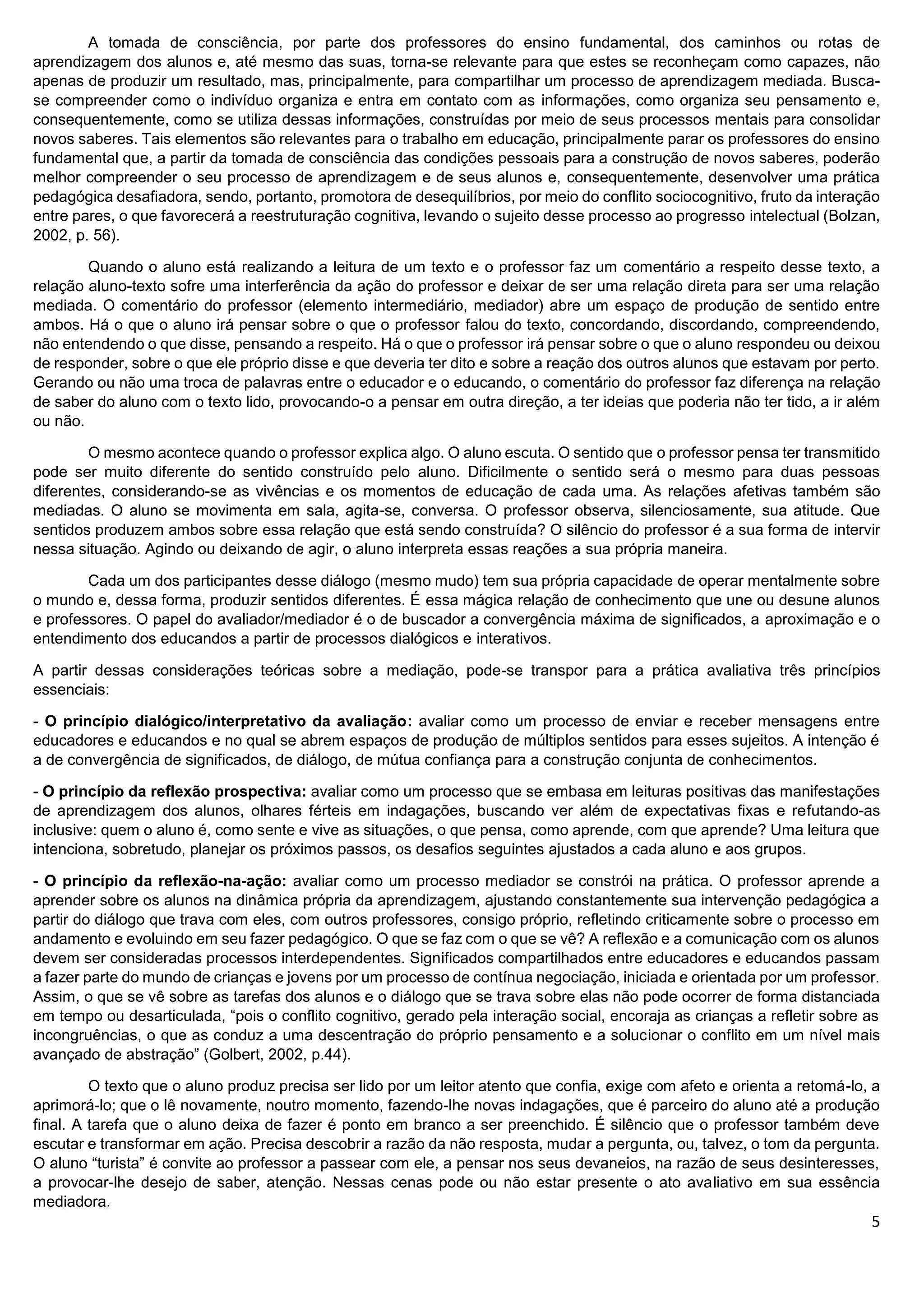 5
A tomada de consciência, por parte dos professores do ensino fundamental, dos caminhos ou rotas de
aprendizagem dos alunos e, até mesmo das suas, torna-se relevante para que estes se reconheçam como capazes, não
apenas de produzir um resultado, mas, principalmente, para compartilhar um processo de aprendizagem mediada. Busca-
se compreender como o indivíduo organiza e entra em contato com as informações, como organiza seu pensamento e,
consequentemente, como se utiliza dessas informações, construídas por meio de seus processos mentais para consolidar
novos saberes. Tais elementos são relevantes para o trabalho em educação, principalmente parar os professores do ensino
fundamental que, a partir da tomada de consciência das condições pessoais para a construção de novos saberes, poderão
melhor compreender o seu processo de aprendizagem e de seus alunos e, consequentemente, desenvolver uma prática
pedagógica desafiadora, sendo, portanto, promotora de desequilíbrios, por meio do conflito sociocognitivo, fruto da interação
entre pares, o que favorecerá a reestruturação cognitiva, levando o sujeito desse processo ao progresso intelectual (Bolzan,
2002, p. 56).
Quando o aluno está realizando a leitura de um texto e o professor faz um comentário a respeito desse texto, a
relação aluno-texto sofre uma interferência da ação do professor e deixar de ser uma relação direta para ser uma relação
mediada. O comentário do professor (elemento intermediário, mediador) abre um espaço de produção de sentido entre
ambos. Há o que o aluno irá pensar sobre o que o professor falou do texto, concordando, discordando, compreendendo,
não entendendo o que disse, pensando a respeito. Há o que o professor irá pensar sobre o que o aluno respondeu ou deixou
de responder, sobre o que ele próprio disse e que deveria ter dito e sobre a reação dos outros alunos que estavam por perto.
Gerando ou não uma troca de palavras entre o educador e o educando, o comentário do professor faz diferença na relação
de saber do aluno com o texto lido, provocando-o a pensar em outra direção, a ter ideias que poderia não ter tido, a ir além
ou não.
O mesmo acontece quando o professor explica algo. O aluno escuta. O sentido que o professor pensa ter transmitido
pode ser muito diferente do sentido construído pelo aluno. Dificilmente o sentido será o mesmo para duas pessoas
diferentes, considerando-se as vivências e os momentos de educação de cada uma. As relações afetivas também são
mediadas. O aluno se movimenta em sala, agita-se, conversa. O professor observa, silenciosamente, sua atitude. Que
sentidos produzem ambos sobre essa relação que está sendo construída? O silêncio do professor é a sua forma de intervir
nessa situação. Agindo ou deixando de agir, o aluno interpreta essas reações a sua própria maneira.
Cada um dos participantes desse diálogo (mesmo mudo) tem sua própria capacidade de operar mentalmente sobre
o mundo e, dessa forma, produzir sentidos diferentes. É essa mágica relação de conhecimento que une ou desune alunos
e professores. O papel do avaliador/mediador é o de buscador a convergência máxima de significados, a aproximação e o
entendimento dos educandos a partir de processos dialógicos e interativos.
A partir dessas considerações teóricas sobre a mediação, pode-se transpor para a prática avaliativa três princípios
essenciais:
- O princípio dialógico/interpretativo da avaliação: avaliar como um processo de enviar e receber mensagens entre
educadores e educandos e no qual se abrem espaços de produção de múltiplos sentidos para esses sujeitos. A intenção é
a de convergência de significados, de diálogo, de mútua confiança para a construção conjunta de conhecimentos.
- O princípio da reflexão prospectiva: avaliar como um processo que se embasa em leituras positivas das manifestações
de aprendizagem dos alunos, olhares férteis em indagações, buscando ver além de expectativas fixas e refutando-as
inclusive: quem o aluno é, como sente e vive as situações, o que pensa, como aprende, com que aprende? Uma leitura que
intenciona, sobretudo, planejar os próximos passos, os desafios seguintes ajustados a cada aluno e aos grupos.
- O princípio da reflexão-na-ação: avaliar como um processo mediador se constrói na prática. O professor aprende a
aprender sobre os alunos na dinâmica própria da aprendizagem, ajustando constantemente sua intervenção pedagógica a
partir do diálogo que trava com eles, com outros professores, consigo próprio, refletindo criticamente sobre o processo em
andamento e evoluindo em seu fazer pedagógico. O que se faz com o que se vê? A reflexão e a comunicação com os alunos
devem ser consideradas processos interdependentes. Significados compartilhados entre educadores e educandos passam
a fazer parte do mundo de crianças e jovens por um processo de contínua negociação, iniciada e orientada por um professor.
Assim, o que se vê sobre as tarefas dos alunos e o diálogo que se trava sobre elas não pode ocorrer de forma distanciada
em tempo ou desarticulada, “pois o conflito cognitivo, gerado pela interação social, encoraja as crianças a refletir sobre as
incongruências, o que as conduz a uma descentração do próprio pensamento e a solucionar o conflito em um nível mais
avançado de abstração” (Golbert, 2002, p.44).
O texto que o aluno produz precisa ser lido por um leitor atento que confia, exige com afeto e orienta a retomá-lo, a
aprimorá-lo; que o lê novamente, noutro momento, fazendo-lhe novas indagações, que é parceiro do aluno até a produção
final. A tarefa que o aluno deixa de fazer é ponto em branco a ser preenchido. É silêncio que o professor também deve
escutar e transformar em ação. Precisa descobrir a razão da não resposta, mudar a pergunta, ou, talvez, o tom da pergunta.
O aluno “turista” é convite ao professor a passear com ele, a pensar nos seus devaneios, na razão de seus desinteresses,
a provocar-lhe desejo de saber, atenção. Nessas cenas pode ou não estar presente o ato avaliativo em sua essência
mediadora.
 