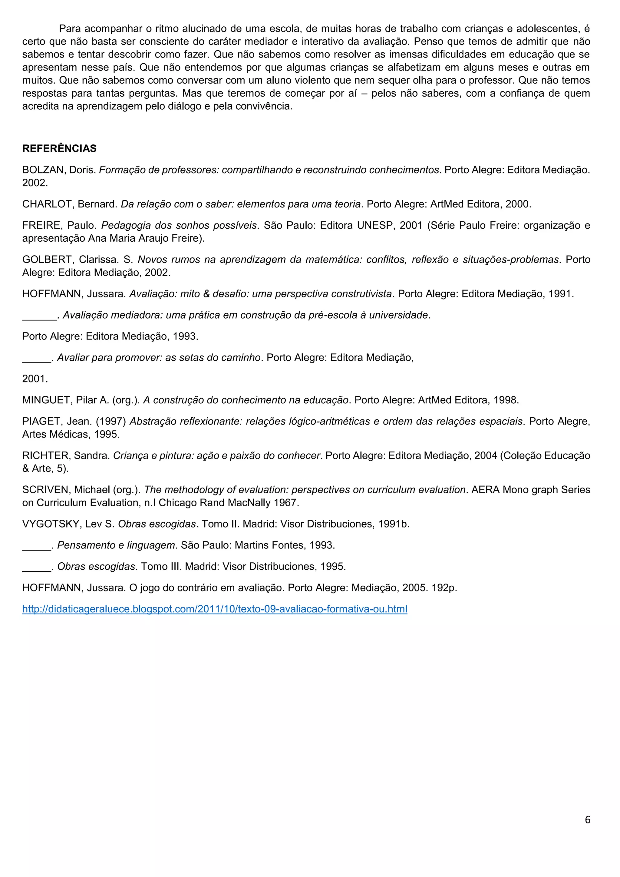 6
Para acompanhar o ritmo alucinado de uma escola, de muitas horas de trabalho com crianças e adolescentes, é
certo que não basta ser consciente do caráter mediador e interativo da avaliação. Penso que temos de admitir que não
sabemos e tentar descobrir como fazer. Que não sabemos como resolver as imensas dificuldades em educação que se
apresentam nesse país. Que não entendemos por que algumas crianças se alfabetizam em alguns meses e outras em
muitos. Que não sabemos como conversar com um aluno violento que nem sequer olha para o professor. Que não temos
respostas para tantas perguntas. Mas que teremos de começar por aí – pelos não saberes, com a confiança de quem
acredita na aprendizagem pelo diálogo e pela convivência.
REFERÊNCIAS
BOLZAN, Doris. Formação de professores: compartilhando e reconstruindo conhecimentos. Porto Alegre: Editora Mediação.
2002.
CHARLOT, Bernard. Da relação com o saber: elementos para uma teoria. Porto Alegre: ArtMed Editora, 2000.
FREIRE, Paulo. Pedagogia dos sonhos possíveis. São Paulo: Editora UNESP, 2001 (Série Paulo Freire: organização e
apresentação Ana Maria Araujo Freire).
GOLBERT, Clarissa. S. Novos rumos na aprendizagem da matemática: conflitos, reflexão e situações-problemas. Porto
Alegre: Editora Mediação, 2002.
HOFFMANN, Jussara. Avaliação: mito & desafio: uma perspectiva construtivista. Porto Alegre: Editora Mediação, 1991.
______. Avaliação mediadora: uma prática em construção da pré-escola à universidade.
Porto Alegre: Editora Mediação, 1993.
_____. Avaliar para promover: as setas do caminho. Porto Alegre: Editora Mediação,
2001.
MINGUET, Pilar A. (org.). A construção do conhecimento na educação. Porto Alegre: ArtMed Editora, 1998.
PIAGET, Jean. (1997) Abstração reflexionante: relações lógico-aritméticas e ordem das relações espaciais. Porto Alegre,
Artes Médicas, 1995.
RICHTER, Sandra. Criança e pintura: ação e paixão do conhecer. Porto Alegre: Editora Mediação, 2004 (Coleção Educação
& Arte, 5).
SCRIVEN, Michael (org.). The methodology of evaluation: perspectives on curriculum evaluation. AERA Mono graph Series
on Curriculum Evaluation, n.I Chicago Rand MacNally 1967.
VYGOTSKY, Lev S. Obras escogidas. Tomo II. Madrid: Visor Distribuciones, 1991b.
_____. Pensamento e linguagem. São Paulo: Martins Fontes, 1993.
_____. Obras escogidas. Tomo III. Madrid: Visor Distribuciones, 1995.
HOFFMANN, Jussara. O jogo do contrário em avaliação. Porto Alegre: Mediação, 2005. 192p.
http://didaticageraluece.blogspot.com/2011/10/texto-09-avaliacao-formativa-ou.html
 