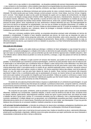 2
Assim como o seu caráter é o da subjetividade – as situações avaliadas são sempre interpretadas pelos avaliadores
– o seu contexto é o da diversidade: o olhar avaliativo deve abarcar as singularidades dos educandos para que as estratégias
pedagógicas se ajustem a cada um. O que não significa, entretanto, que algum educando aprenda sozinho.
É preciso valorizar as diferenças individuais sem jamais perder de vista o contexto interativo. Escola é sinônimo de
interação. Só existe escola para que muitas crianças e jovens possam conviver, trocar ideias, reunir-se, brincar, imaginar,
sorrir, conviver. Toda relação de saber se dá a partir da interação do sujeito com os objetos de conhecimento, da relação
com os outros e da relação consigo próprio (Charlot, 2000). Significa que cada aluno, interativamente, descobre o mundo a
sua própria maneira, diferente e única. Mas aprende o mundo de forma mais rica e desafiadora na medida de sua maior
socialização e da cooperação dos adultos nesse sentido. Desenvolve-se, ainda mais, quando interage com o diferente, com
pessoas de idade, gênero, etnia, experiências de vida, sentimentos e desejos diferentes dos seus. Na heterogeneidade de
uma turma de alunos se expressam as singularidades, uma vez que se revelam as opiniões dissonantes, os conflitos, os
diferentes jeitos de fazer, de falar, de sentir, se forem criadas as oportunidades para tal. É função da avaliação a promoção
permanente de espaços interativos sem, entretanto, deixar de privilegiar a evolução individual ou de promover ações
mediadoras que tenham sentido para o coletivo.
Para que o processo avaliativo tenha sentido, as propostas educativas precisam estar articuladas em termos de
gradação e complexidade. O objetivo é fazer desafios superáveis aos alunos, de modo que as respostas de cada um
provoquem o professor a fazer outras perguntas sobre elas, em outras dimensões, sobre outros assuntos, sob diferentes
formas e provocativas, também, em termos de estratégias de pensamento. Nesse sentido, a heterogeneidade, ou seja, os
diferentes saberes dos alunos, que cooperam entre si e debatem os assuntos, é um fator fortemente favorecedor da melhoria
das aprendizagens.
Uma ação em três tempos
Avaliação é, portanto, uma ação ampla que abrange o cotidiano do fazer pedagógico e cuja energia faz pulsar o
planejamento, a proposta pedagógica e a relação entre todos os elementos da ação educativa. Basta pensar que avaliar é
agir com base na compreensão do outro, para se entender que ela nutre de forma vigorosa todo o trabalho educativo. Sem
uma reflexão séria e valores éticos se perdem os rumos do caminho, a energia, o vigor dos passos em termos da melhoria
do processo.
A observação, a reflexão e a ação ocorrem em tempos não lineares, que podem se dar de forma simultânea ou
paralela, na dinamicidade que caracteriza a própria aprendizagem, conforme se pode perceber nessa cena de sala de aula:
A observação e as intervenções que a professora fazia em relação a cada criança eram muito diferentes e era difícil para
ela dar conta de tudo o que acontecia em sala de aula, movimentando-se de trás para frente e para todos os lados. Uma
criança perguntava sobre o que estava escrito no quadro de giz, pedindo explicação sobre o exercício, enquanto outras já
pediam seu auxílio direto para realizar a tarefa no caderno. Um menino aprendia a leitura das sílabas, outro já lia palavras.
Havia um que não sabia o que era para fazer depois de copiar do quadro. Duas meninas conversavam alto enquanto
apontavam o lápis no lixo, e a professora pediu que se apressassem um pouco, ao mesmo tempo em que sentava ao lado
outro aluno para explicar uma questão de ortografia que havia percebido. Voltava ao quadro e continuava a copiar novos
exercícios e, tudo isso, sem deixar de providenciar material para aqueles que não haviam trazido, resolver brigas, conversar
com crianças nas classes, juntar borrachas do chão (Professora).
O cenário de uma sala de primeira série traduz a riqueza e a plasticidade de um ambiente de aprendizagem, no qual
se percebe claramente a dinâmica dos três tempos da avaliação: a professora observando, corrigindo cadernos, orientando,
encaminhando próximas atividades, observando, mais além, exercícios de outros alunos, simultaneamente, sem que, talvez,
tenha tempo de refletir sobre seu fazer.
No conjunto de suas ações, entretanto, pode-se perceber sua intenção de ajudar cada criança em suas atividades
diferentes, mediando sua compreensão, mediando relações, e dando conta da dinâmica da sala de aula: circulando entre
as classes, falando, gesticulando, disponibilizando materiais, dando seu apoio a quem precisa mais, sem deixar de mediar
o trabalho de todo o grupo todo o tempo. É o movimento percebido que faz a diferença: viver a espontaneidade de cada
momento, estabelecer o múltiplo diálogo com os aprendizes, com a flexibilidade necessária para fazer o desafio diferente a
diferentes alunos dentro de um mesmo grupo. Diversificar sem discriminar, sem rotular, sem desrespeitar. O que nos permite
destacar dos princípios de um processo avaliativo mediador presentes na cena relatada:
a) O princípio formativo/mediador: a intenção da professora de desenvolver estratégias pedagógicas desafiadoras para
cada um e para todos os alunos a partir da observação e reflexão das manifestações individuais de aprendizagem;
b) O princípio ético: cuidar mais e mais tempo de quem precisa mais. Avaliar em benefício ao aluno, valorizando diferenças,
preservando sua liberdade e dignidade, refletindo acerca de ações educativas que sejam pertinentes aos seus interesses e
necessidades e dedicando-se todo o tempo a efetivá-las.
 