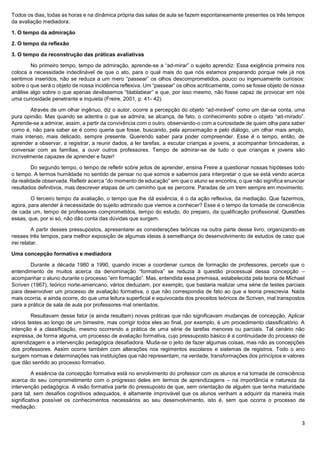 3
Todos os dias, todas as horas e na dinâmica própria das salas de aula se fazem espontaneamente presentes os três tempos
da avaliação mediadora:
1. O tempo da admiração
2. O tempo da reflexão
3. O tempo da reconstrução das práticas avaliativas
No primeiro tempo, tempo de admiração, aprende-se a “ad-mirar” o sujeito aprendiz: Essa exigência primeira nos
coloca a necessidade indeclinável de que o ato, para o qual mais do que nós estamos preparando porque nele já nos
sentimos inseridos, não se reduza a um mero “passear” os olhos descomprometidos, pouco ou ingenuamente curiosos:
sobre o que será o objeto de nossa incidência reflexiva. Um “passear” os olhos acriticamente, como se fosse objeto de nossa
análise algo sobre o que apenas devêssemos “blablabear” e que, por isso mesmo, não fosse capaz de provocar em nós
uma curiosidade penetrante e inquieta (Freire, 2001, p. 41- 42).
Através de um olhar ingênuo, diz o autor, ocorre a percepção do objeto “ad-mirável” como um dar-se conta, uma
pura opinião. Mas quando se adentra o que se admira, se alcança, de fato, o conhecimento sobre o objeto “ad-mirado”.
Aprende-se a admirar, assim, a partir da convivência com o outro, observando-o com a curiosidade de quem olha para saber
como é, não para saber se é como queria que fosse, buscando, pela aproximação e pelo diálogo, um olhar mais amplo,
mais intenso, mais delicado, sempre presente. Querendo saber para poder compreender. Esse é o tempo, então, de
aprender a observar, a registrar, a reunir dados, a ler tarefas, a escutar crianças e jovens, a acompanhar brincadeiras, a
conversar com as famílias, a ouvir outros professores. Tempo de admirar-se de tudo o que crianças e jovens são
incrivelmente capazes de aprender e fazer!
Do segundo tempo, o tempo de refletir sobre jeitos de aprender, ensina Freire a questionar nossas hipóteses todo
o tempo. A termos humildade no sentido de pensar no que somos e sabemos para interpretar o que se está vendo acerca
da realidade observada. Refletir acerca “do momento de educação” em que o aluno se encontra, o que não significa enunciar
resultados definitivos, mas descrever etapas de um caminho que se percorre. Paradas de um trem sempre em movimento.
O terceiro tempo da avaliação, o tempo que lhe dá essência, é o da ação reflexiva, da mediação. Que fazermos,
agora, para atender à necessidade do sujeito admirado que viemos a conhecer? Esse é o tempo da tomada de consciência
de cada um, tempo de professores comprometidos, tempo do estudo, do preparo, da qualificação profissional. Questões
essas, que, por si só, não dão conta das dúvidas que surgem.
A partir desses pressupostos, apresentarei as considerações teóricas na outra parte desse livro, organizando-as
nesses três tempos, para melhor exposição de algumas ideias à semelhança do desenvolvimento de estudos de caso que
irei relatar.
Uma concepção formativa e mediadora
Durante a década 1980 a 1990, quando iniciei a coordenar cursos de formação de professores, percebi que o
entendimento de muitos acerca da denominação “formativa” se reduzia à questão processual dessa concepção –
acompanhar o aluno durante o processo “em formação”. Mas, entendida essa premissa, estabelecida pela teoria de Michael
Scriven (1967), teórico norte-americano, vários deduziam, por exemplo, que bastaria realizar uma série de testes parciais
para desenvolver um processo de avaliação formativa, o que não correspondia de fato ao que a teoria prescrevia. Nada
mais ocorria, e ainda ocorre, do que uma leitura superficial e equivocada dos preceitos teóricos de Scriven, mal transpostos
para a prática de sala de aula por professores mal orientados.
Resultavam desse fator (e ainda resultam) novas práticas que não significavam mudanças de concepção. Aplicar
vários testes ao longo de um bimestre, mas corrigir todos eles ao final, por exemplo, é um procedimento classificatório. A
intenção é a classificação, mesmo ocorrendo a prática de uma série de tarefas menores ou parciais. Tal cenário não
expressa, de forma alguma, um processo de avaliação formativa, cujo pressuposto básico é a continuidade do processo de
aprendizagem e a intervenção pedagógica desafiadora. Muda-se o jeito de fazer algumas coisas, mas não as concepções
dos professores. Assim ocorre também com alterações nos regimentos escolares e sistemas de registros. Todo o ano
surgem normas e determinações nas instituições que não representam, na verdade, transformações dos princípios e valores
que dão sentido ao processo formativo.
A essência da concepção formativa está no envolvimento do professor com os alunos e na tomada de consciência
acerca do seu comprometimento com o progresso deles em termos de aprendizagens – na importância e natureza da
intervenção pedagógica. A visão formativa parte do pressuposto de que, sem orientação de alguém que tenha maturidade
para tal, sem desafios cognitivos adequados, é altamente improvável que os alunos venham a adquirir da maneira mais
significativa possível os conhecimentos necessários ao seu desenvolvimento, isto é, sem que ocorra o processo de
mediação.
 