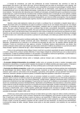 5
A tomada de consciência, por parte dos professores do ensino fundamental, dos caminhos ou rotas de
aprendizagem dos alunos e, até mesmo das suas, torna-se relevante para que estes se reconheçam como capazes, não
apenas de produzir um resultado, mas, principalmente, para compartilhar um processo de aprendizagem mediada. Busca-
se compreender como o indivíduo organiza e entra em contato com as informações, como organiza seu pensamento e,
consequentemente, como se utiliza dessas informações, construídas por meio de seus processos mentais para consolidar
novos saberes. Tais elementos são relevantes para o trabalho em educação, principalmente parar os professores do ensino
fundamental que, a partir da tomada de consciência das condições pessoais para a construção de novos saberes, poderão
melhor compreender o seu processo de aprendizagem e de seus alunos e, consequentemente, desenvolver uma prática
pedagógica desafiadora, sendo, portanto, promotora de desequilíbrios, por meio do conflito sociocognitivo, fruto da interação
entre pares, o que favorecerá a reestruturação cognitiva, levando o sujeito desse processo ao progresso intelectual (Bolzan,
2002, p. 56).
Quando o aluno está realizando a leitura de um texto e o professor faz um comentário a respeito desse texto, a
relação aluno-texto sofre uma interferência da ação do professor e deixar de ser uma relação direta para ser uma relação
mediada. O comentário do professor (elemento intermediário, mediador) abre um espaço de produção de sentido entre
ambos. Há o que o aluno irá pensar sobre o que o professor falou do texto, concordando, discordando, compreendendo,
não entendendo o que disse, pensando a respeito. Há o que o professor irá pensar sobre o que o aluno respondeu ou deixou
de responder, sobre o que ele próprio disse e que deveria ter dito e sobre a reação dos outros alunos que estavam por perto.
Gerando ou não uma troca de palavras entre o educador e o educando, o comentário do professor faz diferença na relação
de saber do aluno com o texto lido, provocando-o a pensar em outra direção, a ter ideias que poderia não ter tido, a ir além
ou não.
O mesmo acontece quando o professor explica algo. O aluno escuta. O sentido que o professor pensa ter transmitido
pode ser muito diferente do sentido construído pelo aluno. Dificilmente o sentido será o mesmo para duas pessoas
diferentes, considerando-se as vivências e os momentos de educação de cada uma. As relações afetivas também são
mediadas. O aluno se movimenta em sala, agita-se, conversa. O professor observa, silenciosamente, sua atitude. Que
sentidos produzem ambos sobre essa relação que está sendo construída? O silêncio do professor é a sua forma de intervir
nessa situação. Agindo ou deixando de agir, o aluno interpreta essas reações a sua própria maneira.
Cada um dos participantes desse diálogo (mesmo mudo) tem sua própria capacidade de operar mentalmente sobre
o mundo e, dessa forma, produzir sentidos diferentes. É essa mágica relação de conhecimento que une ou desune alunos
e professores. O papel do avaliador/mediador é o de buscador a convergência máxima de significados, a aproximação e o
entendimento dos educandos a partir de processos dialógicos e interativos.
A partir dessas considerações teóricas sobre a mediação, pode-se transpor para a prática avaliativa três princípios
essenciais:
- O princípio dialógico/interpretativo da avaliação: avaliar como um processo de enviar e receber mensagens entre
educadores e educandos e no qual se abrem espaços de produção de múltiplos sentidos para esses sujeitos. A intenção é
a de convergência de significados, de diálogo, de mútua confiança para a construção conjunta de conhecimentos.
- O princípio da reflexão prospectiva: avaliar como um processo que se embasa em leituras positivas das manifestações
de aprendizagem dos alunos, olhares férteis em indagações, buscando ver além de expectativas fixas e refutando-as
inclusive: quem o aluno é, como sente e vive as situações, o que pensa, como aprende, com que aprende? Uma leitura que
intenciona, sobretudo, planejar os próximos passos, os desafios seguintes ajustados a cada aluno e aos grupos.
- O princípio da reflexão-na-ação: avaliar como um processo mediador se constrói na prática. O professor aprende a
aprender sobre os alunos na dinâmica própria da aprendizagem, ajustando constantemente sua intervenção pedagógica a
partir do diálogo que trava com eles, com outros professores, consigo próprio, refletindo criticamente sobre o processo em
andamento e evoluindo em seu fazer pedagógico. O que se faz com o que se vê? A reflexão e a comunicação com os alunos
devem ser consideradas processos interdependentes. Significados compartilhados entre educadores e educandos passam
a fazer parte do mundo de crianças e jovens por um processo de contínua negociação, iniciada e orientada por um professor.
Assim, o que se vê sobre as tarefas dos alunos e o diálogo que se trava sobre elas não pode ocorrer de forma distanciada
em tempo ou desarticulada, “pois o conflito cognitivo, gerado pela interação social, encoraja as crianças a refletir sobre as
incongruências, o que as conduz a uma descentração do próprio pensamento e a solucionar o conflito em um nível mais
avançado de abstração” (Golbert, 2002, p.44).
O texto que o aluno produz precisa ser lido por um leitor atento que confia, exige com afeto e orienta a retomá-lo, a
aprimorá-lo; que o lê novamente, noutro momento, fazendo-lhe novas indagações, que é parceiro do aluno até a produção
final. A tarefa que o aluno deixa de fazer é ponto em branco a ser preenchido. É silêncio que o professor também deve
escutar e transformar em ação. Precisa descobrir a razão da não resposta, mudar a pergunta, ou, talvez, o tom da pergunta.
O aluno “turista” é convite ao professor a passear com ele, a pensar nos seus devaneios, na razão de seus desinteresses,
a provocar-lhe desejo de saber, atenção. Nessas cenas pode ou não estar presente o ato avaliativo em sua essência
mediadora.
 