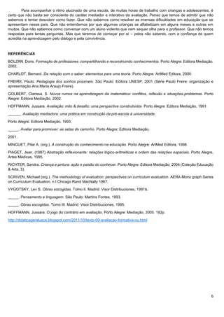 6
Para acompanhar o ritmo alucinado de uma escola, de muitas horas de trabalho com crianças e adolescentes, é
certo que não basta ser consciente do caráter mediador e interativo da avaliação. Penso que temos de admitir que não
sabemos e tentar descobrir como fazer. Que não sabemos como resolver as imensas dificuldades em educação que se
apresentam nesse país. Que não entendemos por que algumas crianças se alfabetizam em alguns meses e outras em
muitos. Que não sabemos como conversar com um aluno violento que nem sequer olha para o professor. Que não temos
respostas para tantas perguntas. Mas que teremos de começar por aí – pelos não saberes, com a confiança de quem
acredita na aprendizagem pelo diálogo e pela convivência.
REFERÊNCIAS
BOLZAN, Doris. Formação de professores: compartilhando e reconstruindo conhecimentos. Porto Alegre: Editora Mediação.
2002.
CHARLOT, Bernard. Da relação com o saber: elementos para uma teoria. Porto Alegre: ArtMed Editora, 2000.
FREIRE, Paulo. Pedagogia dos sonhos possíveis. São Paulo: Editora UNESP, 2001 (Série Paulo Freire: organização e
apresentação Ana Maria Araujo Freire).
GOLBERT, Clarissa. S. Novos rumos na aprendizagem da matemática: conflitos, reflexão e situações-problemas. Porto
Alegre: Editora Mediação, 2002.
HOFFMANN, Jussara. Avaliação: mito & desafio: uma perspectiva construtivista. Porto Alegre: Editora Mediação, 1991.
______. Avaliação mediadora: uma prática em construção da pré-escola à universidade.
Porto Alegre: Editora Mediação, 1993.
_____. Avaliar para promover: as setas do caminho. Porto Alegre: Editora Mediação,
2001.
MINGUET, Pilar A. (org.). A construção do conhecimento na educação. Porto Alegre: ArtMed Editora, 1998.
PIAGET, Jean. (1997) Abstração reflexionante: relações lógico-aritméticas e ordem das relações espaciais. Porto Alegre,
Artes Médicas, 1995.
RICHTER, Sandra. Criança e pintura: ação e paixão do conhecer. Porto Alegre: Editora Mediação, 2004 (Coleção Educação
& Arte, 5).
SCRIVEN, Michael (org.). The methodology of evaluation: perspectives on curriculum evaluation. AERA Mono graph Series
on Curriculum Evaluation, n.I Chicago Rand MacNally 1967.
VYGOTSKY, Lev S. Obras escogidas. Tomo II. Madrid: Visor Distribuciones, 1991b.
_____. Pensamento e linguagem. São Paulo: Martins Fontes, 1993.
_____. Obras escogidas. Tomo III. Madrid: Visor Distribuciones, 1995.
HOFFMANN, Jussara. O jogo do contrário em avaliação. Porto Alegre: Mediação, 2005. 192p.
http://didaticageraluece.blogspot.com/2011/10/texto-09-avaliacao-formativa-ou.html
 