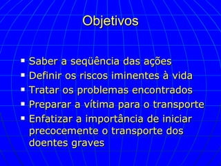 Objetivos Saber a seqüência das ações Definir os riscos iminentes à vida Tratar os problemas encontrados Preparar a vítima para o transporte Enfatizar a importância de iniciar precocemente o transporte dos doentes graves 