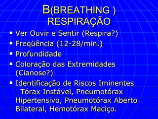 B (BREATHING ) RESPIRAÇÃO Ver Ouvir e Sentir (Respira?) Freqüência (12-28/min.) Profundidade Coloração das Extremidades (Cianose?) Identificação de Riscos Iminentes  Tórax Instável, Pneumotórax Hipertensivo, Pneumotórax Aberto Bilateral, Hemotórax Maciço. 